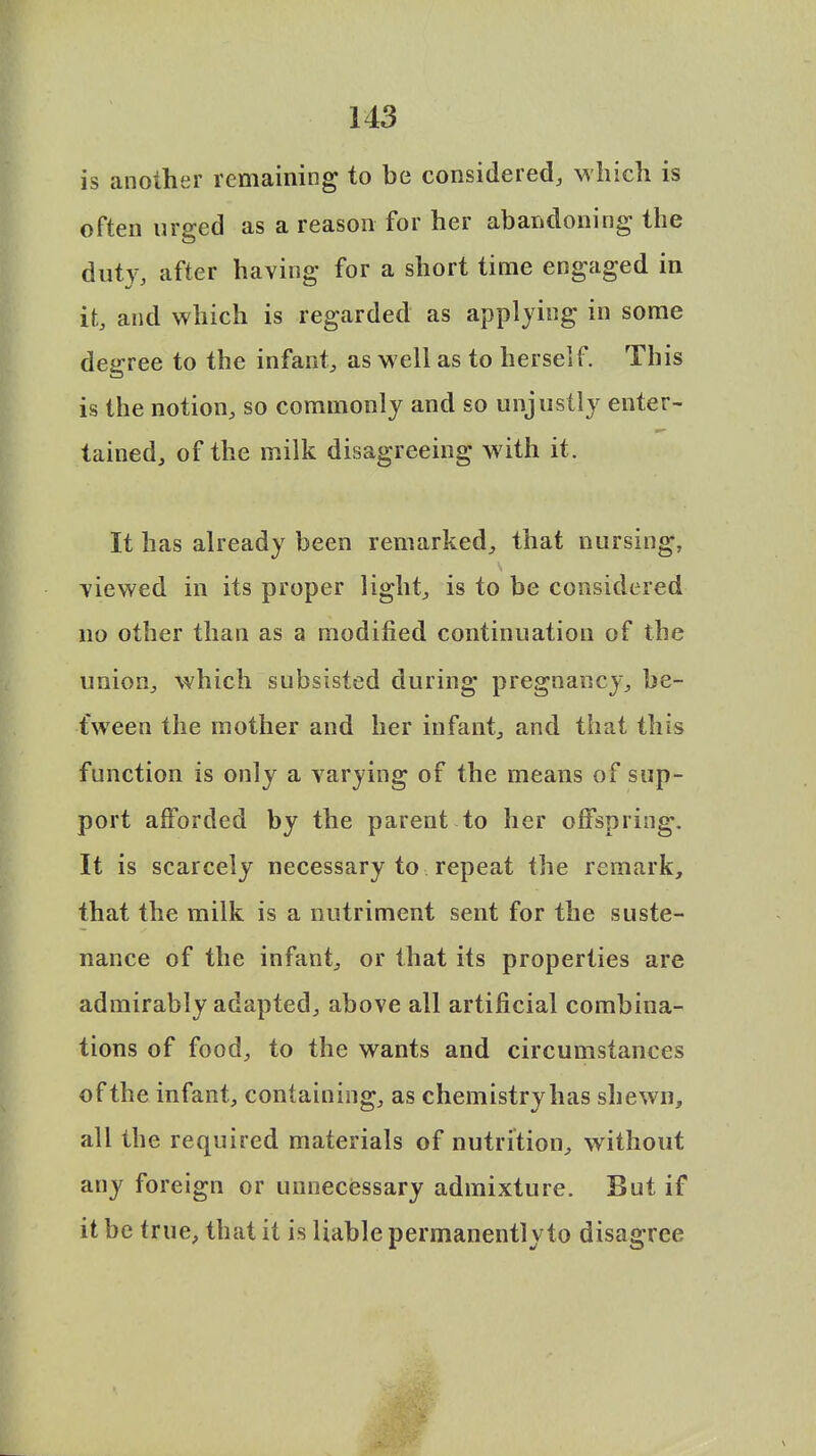 is another remaining to be considered, which is often urged as a reason for her abandoning the duty, after having for a short time engaged in it, and which is regarded as applying in some degree to the infant, as well as to herself. This is the notion, so commonly and so unjustly enter- tained, of the milk disagreeing with it. It has already been remarked, that nursing, viewed in its proper light, is to be considered no other than as a modified continuation of the union, which subsisted during pregnancy, be- tween the mother and her infant, and that this function is only a varying of the means of sup- port afforded by the parent to her offspring. It is scarcely necessary to repeat the remark, that the milk is a nutriment sent for the suste- nance of the infant, or that its properties are admirably adapted, above all artificial combina- tions of food, to the wants and circumstances of the infant, containing, as chemistryhas shewn, all the required materials of nutrition, without any foreign or unnecessary admixture. But if it be true, that it is liable permanently to disagree