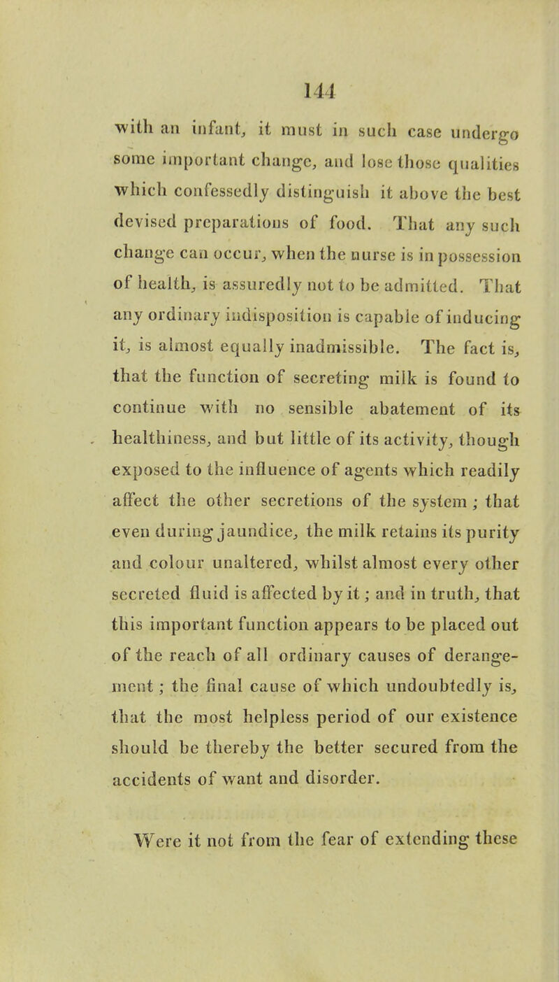 with an infant, it must in such case undergo some important change, and lose those qualities which confessedly distinguish it ahove the best devised preparations of food. That any such change can occur, when the nurse is in possession of health, is assuredly not to be admitted. That any ordinary indisposition is capable of inducing it, is almost equally inadmissible. The fact is, that the function of secreting milk is found to continue with no sensible abatement of its healthiness, and but little of its activity, though exposed to the influence of agents which readily affect the other secretions of the system ; that even during jaundice, the milk retains its purity and colour unaltered, whilst almost every other secreted fluid is affected by it; and in truth, that this important function appears to be placed out of the reach of all ordinary causes of derange- ment ; the final cause of which undoubtedly is, that the most helpless period of our existence should be thereby the better secured from the accidents of want and disorder. Were it not from the fear of extending these
