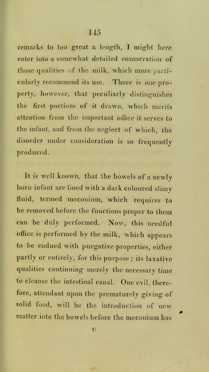 remarks to too great a length, I might here enter into a somewhat detailed enumeration of those qualities of the milk, which more parti- cularly recommend its use. There is one pro- perty, however, that peculiarly distinguishes the first portions of it drawn, which merits attention from the important office it serves to the infant, and from the neglect of which, the disorder under consideration is so frequently produced. It is well known, that the bowels of a newly born infant are lined with a dark coloured slimy fluid, termed meconium, which requires to be removed before the functions proper to them can be duly performed. Now, this needful office is performed by the milk, which appears to be endued with purgative properties, either partly or entirely, for this purpose; its laxative qualities continuing merely the necessary time to cleanse the intestinal canal. One evil, there- fore, attendant upon the prematurely giving of solid food, will be the introduction of new matter into the bowels before the meconium has u