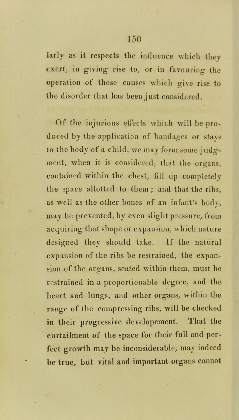 larly as it respects the influence which they exert, in giving rise to, or in favouring the operation of those causes which give rise to the disorder that has been just considered. Of the injurious effects which will be pro- duced by the application of bandages or stays to the body of a child., we may form some judg- ment, when it is considered, that the organs, contained within the chest, fill up completely the space allotted to them; and that the ribs, as well as the other bones of an infant's body, may be prevented, by even slight pressure, from acquiring that shape or expansion, which nature designed they should take. If the natural expansion of the ribs be restrained, the expan- sion of the organs, seated within them, must be restrained in a proportionable degree, and the heart and lungs, and other organs, within the range of the compressing ribs, will be checked in their progressive developement. That the curtailment of the space for their full and per- fect growth may be inconsiderable, may indeed be true, but vital and important organs cannot