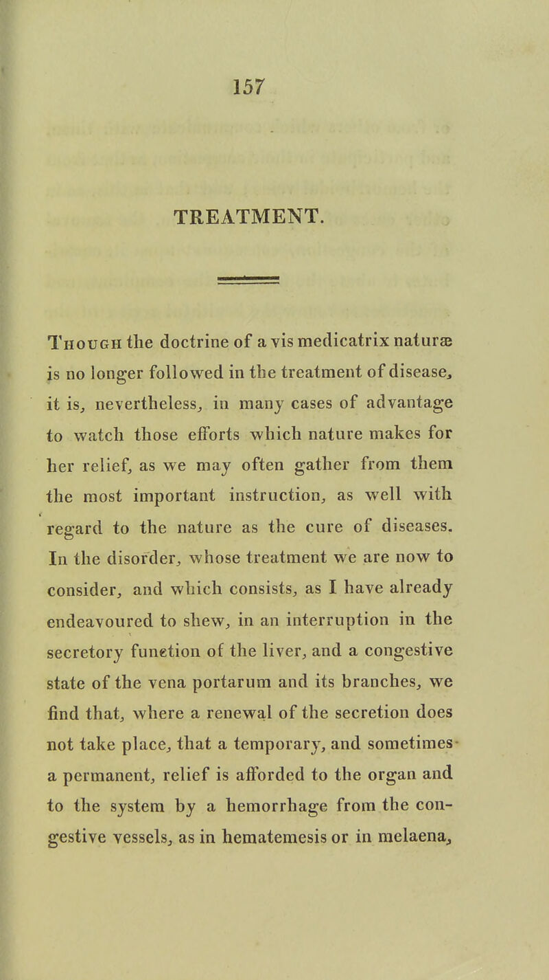 TREATMENT. Though the doctrine of a vismedicatrix naturse is no longer followed in the treatment of disease, it is, nevertheless, in many cases of advantage to watch those efforts which nature makes for her relief, as we may often gather from them the most important instruction, as well with regard to the nature as the cure of diseases. In the disorder, whose treatment we are now to consider, and which consists, as I have already endeavoured to shew, in an interruption in the secretory funetion of the liver, and a congestive state of the vena portarum and its branches, we find that, where a renewal of the secretion does not take place, that a temporary, and sometimes a permanent, relief is afforded to the organ and to the system by a hemorrhage from the con- gestive vessels, as in hematemesis or in melaena.,