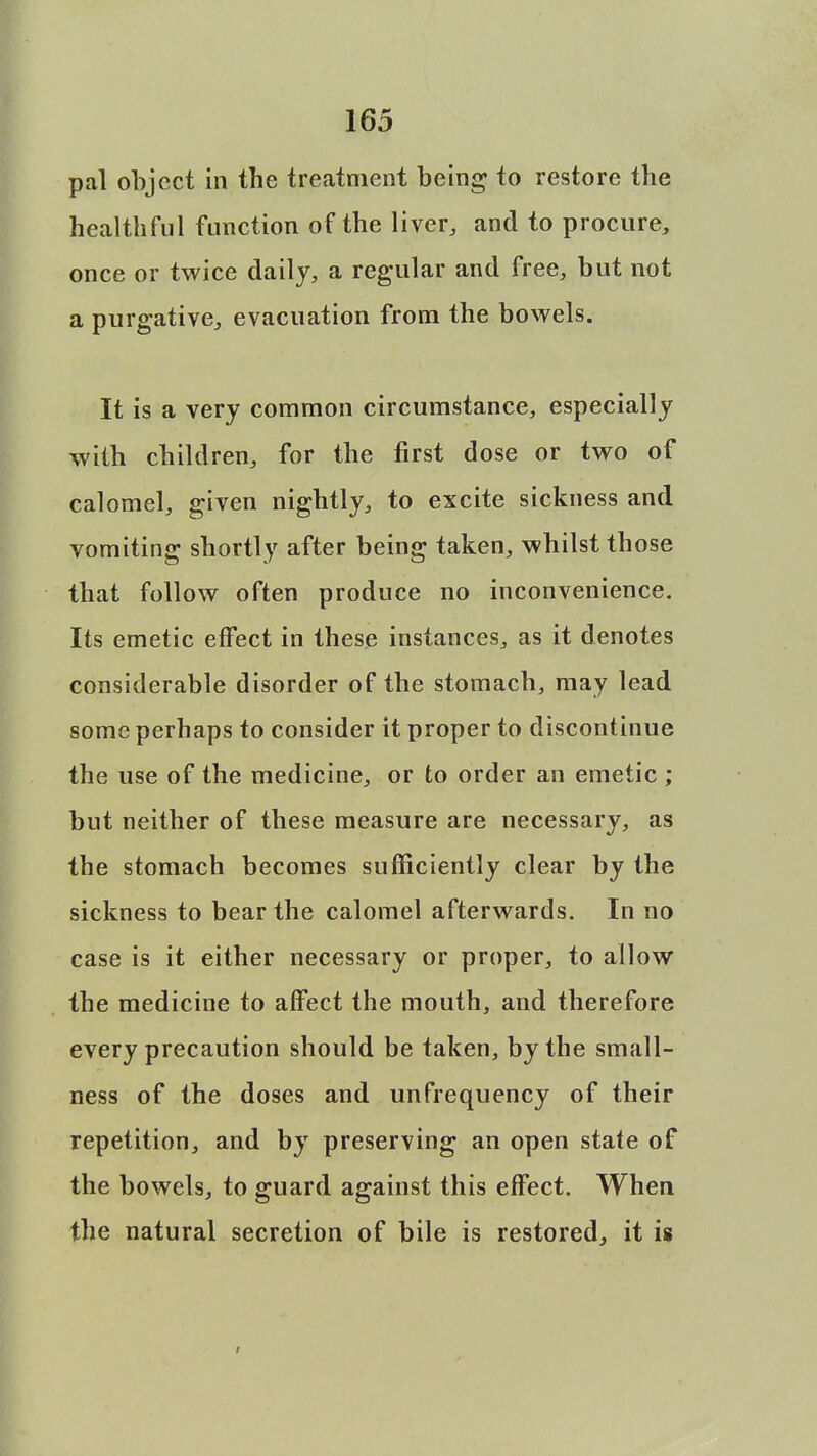 pal object in the treatment being to restore tbe healthful function of the liver, and to procure, once or twice daily, a regular and free, but not a purgative, evacuation from the bowels. It is a very common circumstance, especially with children, for the first dose or two of calomel, given nightly, to excite sickness and vomiting shortly after being taken, whilst those that follow often produce no inconvenience. Its emetic effect in these instances, as it denotes considerable disorder of the stomach, may lead some perhaps to consider it proper to discontinue the use of the medicine, or to order an emetic ; but neither of these measure are necessary, as the stomach becomes sufficiently clear by the sickness to bear the calomel afterwards. In no case is it either necessary or proper, to allow the medicine to affect the mouth, and therefore every precaution should be taken, by the small- ness of the doses and unfrequency of their repetition, and by preserving an open state of the bowels, to guard against this effect. When the natural secretion of bile is restored, it is