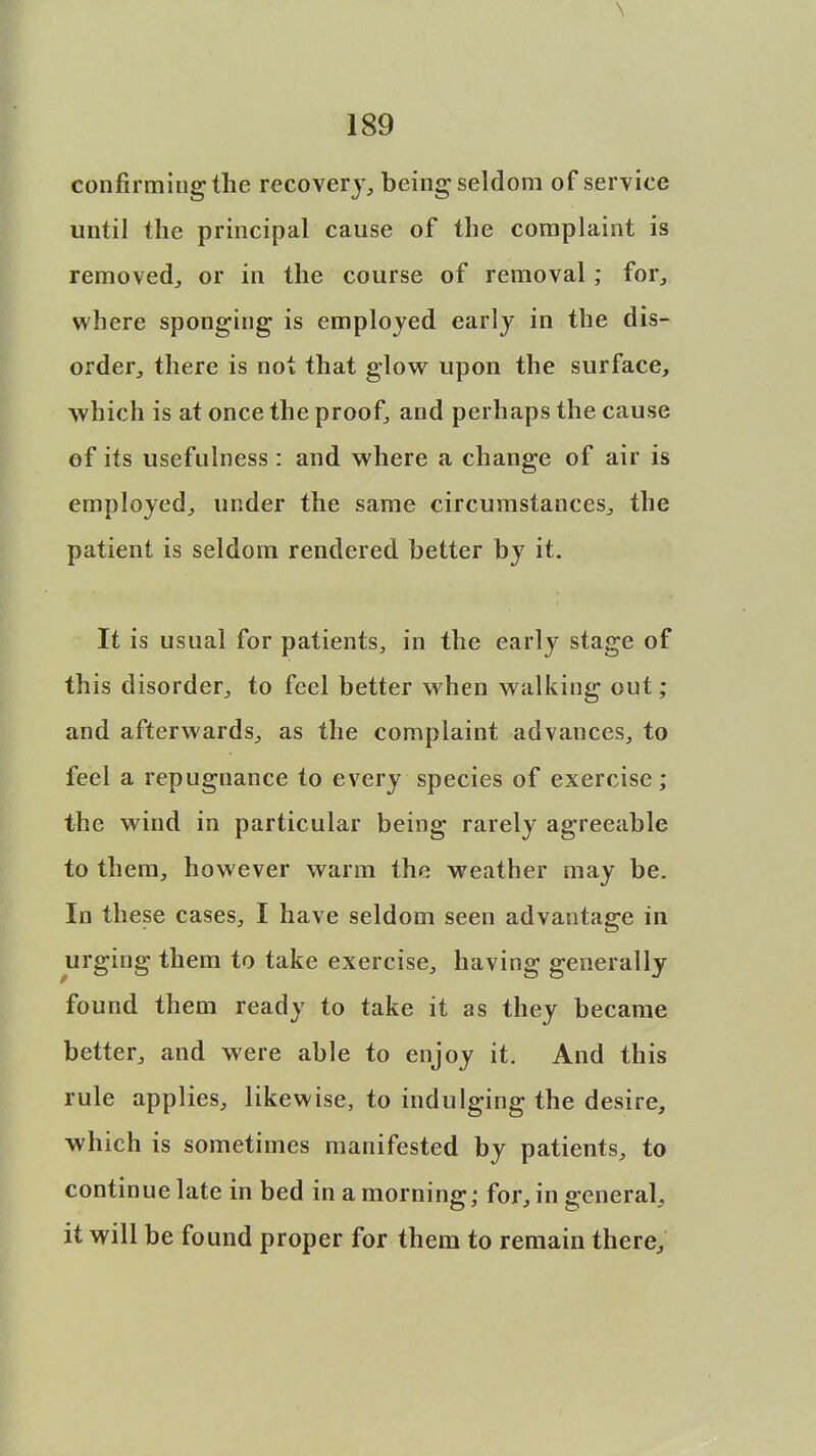 \ 189 confirming the recovery, being seldom of service until the principal cause of the complaint is removed,, or in the course of removal; for, where sponging is employed early in the dis- order., there is not that glow upon the surface, which is at once the proof, and perhaps the cause of its usefulness : and where a change of air is employed, under the same circumstances, the patient is seldom rendered better by it. It is usual for patients, in the early stage of this disorder, to feel better when walking out; and afterwards, as the complaint advances, to feel a repugnance to every species of exercise; the wind in particular being rarely agreeable to them, however warm the weather may be. In these cases, I have seldom seen advantage in urging them to take exercise, having generally found them ready to take it as they became better, and were able to enjoy it. And this rule applies, likewise, to indulging the desire, which is sometimes manifested by patients, to continue late in bed in a morning; for, in general, it will be found proper for them to remain there,