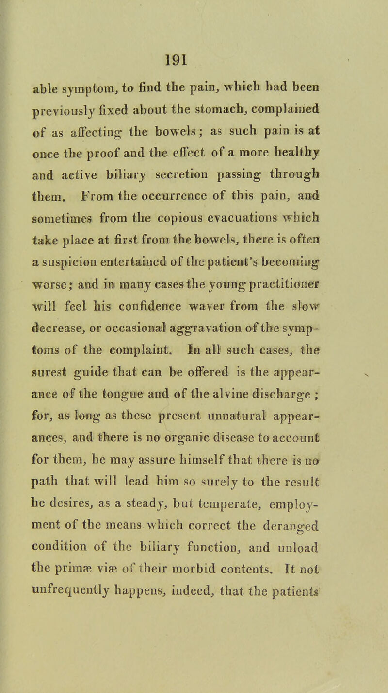 able symptom, to find the pain, which had been previously fixed about the stomach, complained of as affecting the bowels; as such pain is at once the proof and the effect of a more healthy and active biliary secretion passing through them. From the occurrence of this pain, and sometimes from the copious evacuations which take place at first from the bowels, there is often a suspicion entertained of the patient's becoming worse; and in many cases the young practitioner will feel his confidence waver from the slow decrease, or occasional aggravation of the symp- toms of the complaint. In all such cases, the surest guide that can be offered is the appear- ance of the tongue and of the alvine discharge ; for, as long as these present unnatural appear- ances, and there is no organic disease to account for them, he may assure himself that there is no path that will lead him so surely to the result he desires, as a steady, but temperate, emploj'- ment of the means which correct the deranged condition of the biliary function, and unload the primae viae of their morbid contents. It not ^infrequently happens, indeed, that the patients