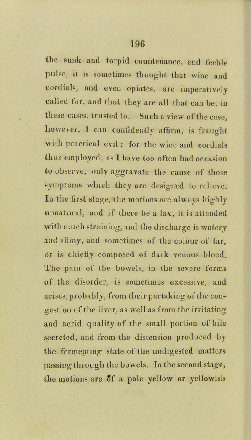 Hie sunk and torpid countenance, and feeble pulse, it is sometimes thought that wine and cordials, and even opiates, are imperatively called for, and that they are all that can be, in these cases, trusted to. Such a view of the case, however, I can confidently affirm, is fraught with practical evil; for the wine and cordials thus employed, as I have too often had occasion to observe, only aggravate the cause of those symptoms which they are designed to relieve. In the first stage, the motions are always highly unnatural, and if there be a lax, it is attended with much straining,and the discharge is watery and slimy, and sometimes of the colour of tar, or is chiefly composed of dark venous blocd. The pain of the bowels, in the severe forms of the disorder, is sometimes excessive, and arises, probably, from their partaking of the con- gestion of the liver, as well as from the irritating and acrid quality of the small portion of bile secreted, and from the distension produced by the fermenting state of the undigested matters passing through the bowels. In the second stage, the motions are o*f a pale yellow or yellowish