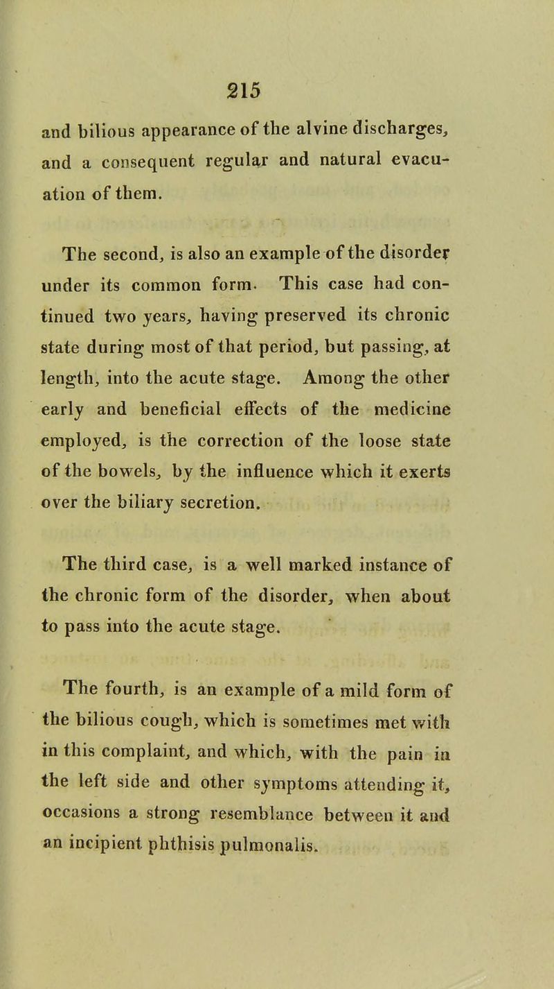 and bilious appearance of the alvine discharges, and a consequent regular and natural evacu- ation of them. The second, is also an example of the disorder under its common form. This case had con- tinued two years, having preserved its chronic state during most of that period, but passing, at length, into the acute stage. Among the other early and beneficial effects of the medicine employed, is the correction of the loose state of the bowels, by the influence which it exerts over the biliary secretion. The third case, is a well marked instance of the chronic form of the disorder, when about to pass into the acute stage. The fourth, is an example of a mild form of the bilious cough, which is sometimes met with in this complaint, and which, with the pain in the left side and other symptoms attending it, occasions a strong resemblance between it and an incipient phthisis pulmonalis.