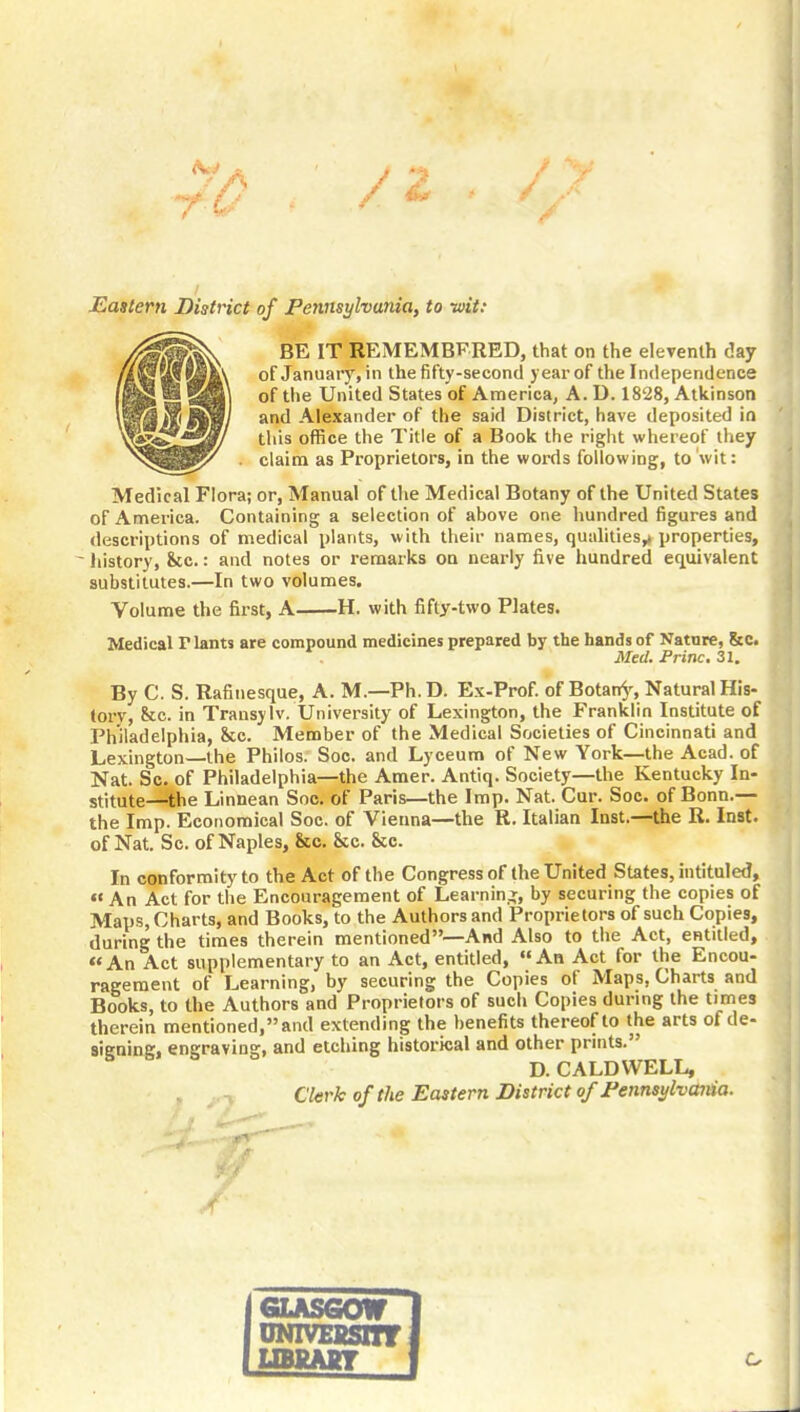 Eastern District of Pennsylvania, to wit: BE IT REMEMBFRED, that on the eleventh day of January, in the fifty-second year of the Independence of the United States of America, A. D. 1828, Atkinson and Alexander of the said District, have deposited in this office the Title of a Book the right whereof they claim as Proprietors, in the words following, to wit: Medical Flora; or, Manual of the Medical Botany of the United States of America. Containing a selection of above one hundred figures and descriptions of medical plants, with their names, qualities,i properties, ^ history, he.: and notes or remarks on nearly five hundred equivalent substitutes.—In two volumes. Volume the first, A H. with fifty-two Plates. Medical riants are compound medicines prepared by the hands of Nature, &c. Med. Princ. 31. By C. S. Rafinesque, A. M.—Ph. D. Ex-Prof, of Botan^^ Natural His- tory, &:c. in Transylv. University of Lexington, the Franklin Institute of Philadelphia, See. Member of the Medical Societies of Cincinnati and Lexington—the Philos. Soc. and Lyceum of New York—the Acad, of Nat. Sc. of Philadelphia—the Amer. Antiq. Society—the Kentucky In- stitute—the Linnean Soc. of Paris—the Imp. Nat. Cur. Soc. of Bonn.— the Imp. Ecotiomical Soc. of Vienna—the R. Italian Inst.—the R. Inst, of Nat. Sc. of Naples, &c. &c. Sec. In conformity to the Act of the Congress of the United States, intituled, An Act for the Encouragement of Learning, by securing the copies of Maps, Charts, and Books, to the Authors and Proprietors of such Copies, during the times therein mentioned—And Also to the Act, entitled, An Act supplementary to an Act, entitled, An Act for the Encou- ragement of Learning, by securing the Copies of Maps, Charts and Books, to the Authors and Proprietors of such Copies during the times therein mentioned, and extending the benefits thereof to the arts of de- signing, engraving, and etching historical and other prints. D.CALDWELL, Clerkof the Eastern District of Pennsylvania. GLASGOW I uNivEssmrl