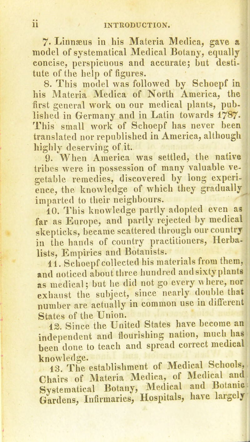 7- Linnseus in his Materia Medica, gave a model of systematical Medical Botany, equally concise, perspicuous and accurate; but desti- lute of the help of figures. 8. This model was followed by Schoepf in his Materia Medica of North America, the first general work on our medical plants, pub- lished in Germany and in Latin towards I787. This small work of Schoepf has never been translated nor republished in America, although highly deserving of it. 9. When America was settled, the native tribes were in possession of many valuable ve- getable remedies, discovered by long experi- ence, the knowledge of which they gradually imparted to their neighbours. 10. This knowledge partly adopted even as far as Europe, and partly rejected by medical skepticks, became scattered through our country in the hands of country practitioners. Herba- lists, Empirics and Botanists. 11. Schoepf collected his materials from them, and noticed about three hundred and sixty plants as medical; but he did not go every where, nor exhaust the subject, since nearly double that number are actually in common use in diflerent States of the Union. 13. Since the United States have become an independent and flourishing nation, much has been done to teach and spread correct medical knowledge. 13 The establishment of Medical Schools, Chairs of Materia Medica, of Medical and Systematical Botany, Medical and Botanic Gardens, Infirmaries, Hospitals, have largely