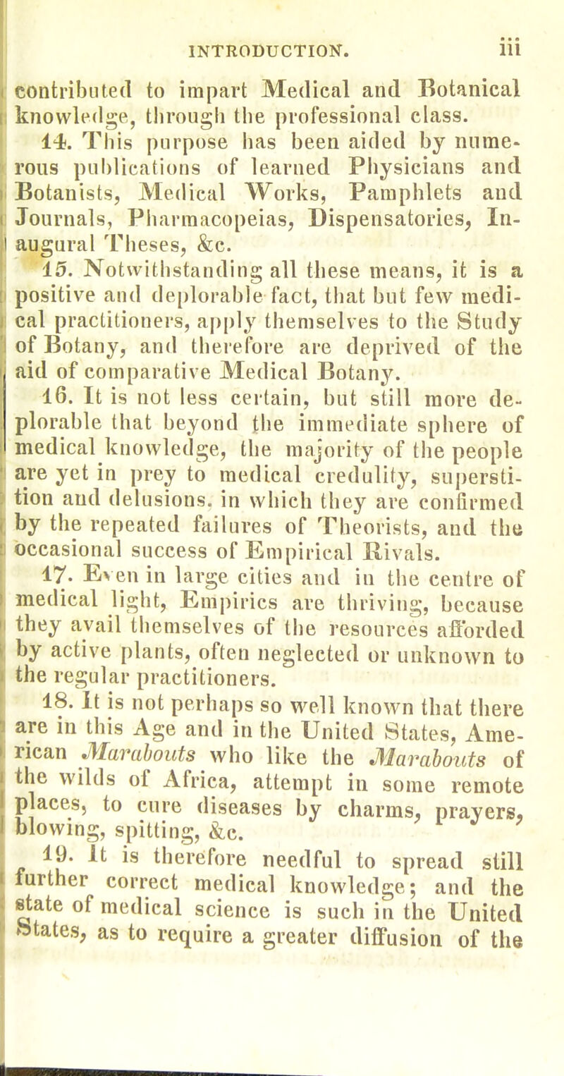 contributed to impart Medical and Botanical knowledge, tlirough the professional class. 14. This purpose has been aided by mime- reus publications of learned Physicians and Botanists, Medical Works, Pamphlets and Journals, Pharmacopeias, Dispensatories, In- augural Theses, &c. 15. Notwithstanding all these means, it is a positive and de{)lorab]e fact, that but few medi- cal practitioners, apply themselves to the Study of Botany, and therefore are deprived of the aid of comparative Medical Botany. 16. It is not less certain, but still more de- plorable that beyond (be immediate sphere of medical knowledge, the majority of the people are yet in prey to medical credulity, supersti- tion and delusions, in which they are confirmed by the repeated failures of Theorists, and the occasional success of Empirical Rivals. 17. Even in large cities and in the centre of medical light. Empirics are thriving, because they avail themselves of the resources aflbrded by active plants, often neglected or unknown to the regular practitioners. 18. it is not perhaps so well known that tbere are in this Age and in the United States, Ame- rican Marabouts who like the Marabouts of the wilds of Africa, attempt in some remote places, to cure diseases by charms, prayers, blowing, spitting, &.c. 19. It is therefore needful to spread still further correct medical knowledge; and the state of medical science is such in the United btates, as to require a greater diffusion of the