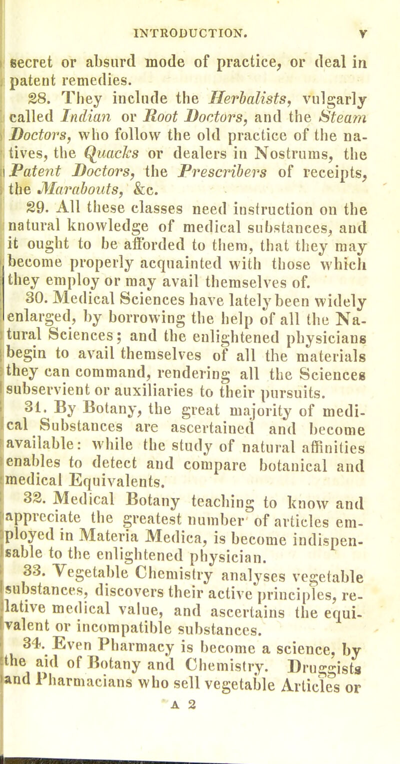 secret or absurd mode of practice, or deal in patent remedies. 28. They inelnde the Herbalists, vulgarly called Indian or Root Doctors, and the Steam Doctors, who follow the old practice of the na- tives, the Quacks or dealers in Nostrums, the 1 Patent Doctors, the Prescrihers of receipts, . the Marabouts, &c. §9. All these classes need instruction on the natural knowledge of medical substances, and it ought to be afforded to them, that they may f become properly acquainted with those which they employ or may avail themselves of. 30. Medical Sciences have lately been widely enlarged, by borrowing the help of all the Na- tural Sciences; and the enlightened physicians begin to avail themselves of all the materials they can command, rendering all the Sciences subservient or auxiliaries to their pursuits. 31. By Botany, the great majority of medi- cal Substances are ascertained and become available: while the study of natural affinities enables to detect and compare botanical and medical Equivalents. 33. Medical Botany teaching to know and appreciate the greatest number of articles em- ployed in Materia Medica, is become indispen- sable to the enlightened physician. 33. Vegetable Chemistry analyses vegetable substances, discovers their active principles, re- lative medical value, and ascertains the equi- valent or incompatible substances. 34. Even Pharmacy is become a science, by the aid of Botany and Chemistry. Druggists and Pharmacians who sell vegetable Articles or A 2