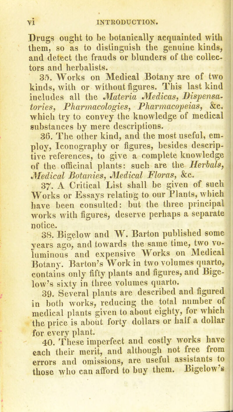 Drugs ought to be botanically acquainted with them, so as to distinguish the genuine kinds, and detect the frauds or blunders of the collec- tors and herbalists. S^. Works on Medical Botany are of two kinds, with or without figures. This last kind includes all the Materia Medicas, Dispensa- tories, Pharmacologies, Pharmacopeias, &c. which try to convey the knowledge of medical substances by mere descriptions. 36. The other kind, and the most useful, em- ploy, Iconography or figures, besides descrip- tive references, to give a complete knowledge of the officinal plants: such are the Herbals, Medical Botanies, Medical Floras, &c. 37. A Critical List shall be given of such Works or Essays relating to our Plants, which have been consulted: but the three principal works with figures, deserve perhaps a separate notice. 38. Bigelow and W. Barton published some years ago, and towards the same time, two vo- luminous and expensive Works on Medical Botany. Barton's Work in two volumes quarto, contains only fifty plants and figures, and Bige- low's sixty in three volumes quarto. 39. Several plants are described and figured in both works, reducing the total number of medical plants given to about eighty, for which the price is about forty dollars or half a dollar for every plant. 40. These imperfect and costly works have each their merit, and although not free from errors and omissions, are useful assistants to those who can afford to buy them. Bigelow's