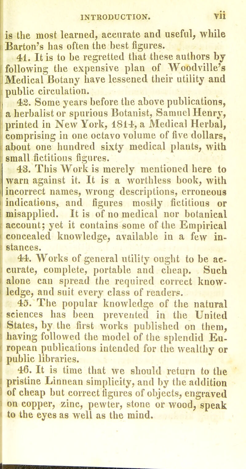 is the most learned, accurate and useful, while I Barton's has often the best figures. I 41. It is to he regretted that these authors by I following the expensive plan of Woodville's ^Medical Botany have lessened their utility and public circulation. I 42. Some years before the above publications, a herbalist or spurious Botanist, Samuel Henry, printed in New York, 1814, a Medical Herbal, comprising in one octavo volume of five dollars, about one hundred sixty medical plants, with small fictitious figures. 43. This Work is merely mentioned here to 1 warn against it. It is a worthless book, with I incorrect names, wrong descriptions, erroneous ii indications, and figures mostly fictitious or i misapplied. It is of no medical nor botanical ; account; yet it contains some of the Empirical I concealed knowledge, available in a few in- stances. 44. Works of general utility ought to be ac- curate, complete, portable and cheap. Such 1 alone can spread the required correct know- ledge, and suit every class of readers. 145. The popular knowledge of the natural sciences has been prevented in tlie United States, by the first works published on them, ' having followed the model of the splendid Eu- ropean publications intended for the wealthy or public libraries. 46. It is time that we should return to the pristine Linnean simplicity, and by the addition of cheap but correct figures of objects, engraved on copper, zinc, pewter, stone or wood, speak to the eyes as well as the mind.