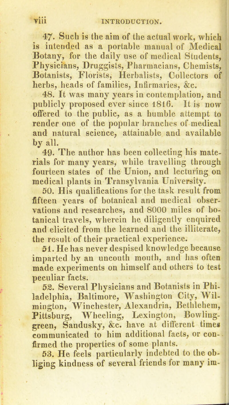 47. Such is the aim of the actual work, which is intended as a portable manual of Medical Botany, for the daily use of medical Students, Physicians, Dru^^gists, Pharmacians, Chemists, Botanists, Florists, Herbalists, Collectors of herbs, heads of families. Infirmaries, &e. 48. It was many years in contemplation, and publicly proposed ever since 1816. It is now offered to the public, as a humble attempt to render one of the popular branches of medical and natural science, attainable and available by all. 49. The author has been collecting his mate- rials for many years, while travelling through fourteen states of the Union, and lecturing on medical plants in Transylvania University. 50. His qualifications for the task result from fifteen years of botanical and medical obser- vations and researches, and 8000 miles of bo- tanical travels, wherein he diligently enquired and elicited from the learned and the illiterate, the result of their practical experience. 51. He has never despised knowledge because imparted by an uncouth mouth, and lias often made experiments on himself and others to test peculiar facts. 52. Several Physicians and Botanists in Phi- ladelphia, Baltimore, Wasiiington City, Wil- mington, Winchester, Alexandria, Bethlehem, Pittsburg, Wheeling, Lexington, Bowling- green, Sandusky, &c. have at different timeg communicated to him additional facts, or con- firmed the properties of some plants. 53. He feels particularly indebted to the ob- liging kindness of several friends for many im-