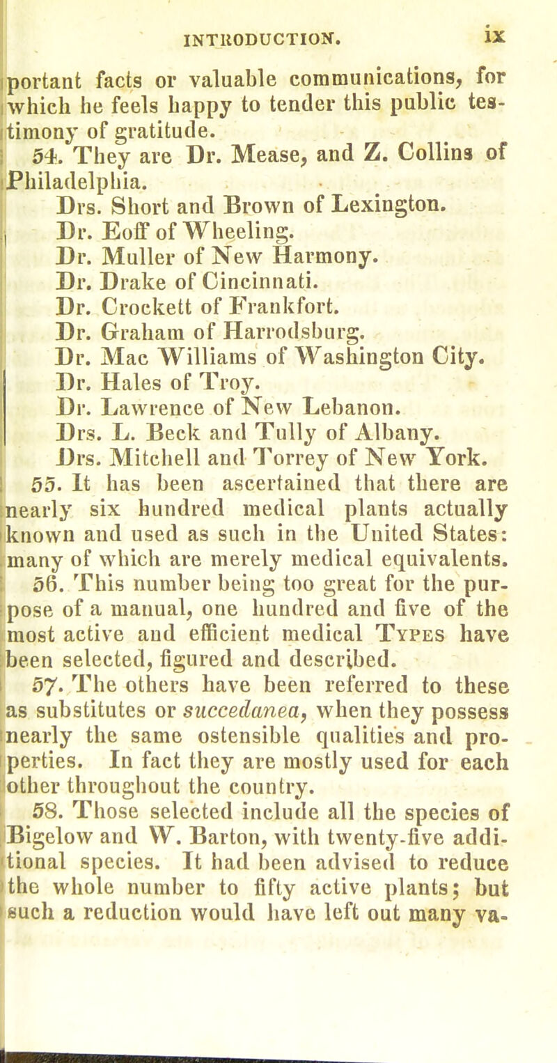 iportant facts or valuable communications, for ) which he feels happy to tender this public tes- iitimony of gratitude. i 54. They are Dr. Mease, and Z. Collins of iPhiladelphia. Drs. Short and Brown of Lexington. Dr. Eoff of Wheeling. Dr. MuUer of New Harmony. Dr. Drake of Cincinnati. Dr. Crockett of Frankfort. Dr. Graham of Harrodsburg. Dr. Mac Williams of Washington City. Dr. Hales of Troy. Dr. Lawrence of New Lebanon. Drs. L. Beck and TuUy of Albany. Drs. Mitchell and Torrey of New York. 55. It has been ascertained that there are inearly six hundred medical plants actually known and used as such in the United States: many of which are merely medical equivalents. 56. This number being too great for the pur- •pose of a manual, one hundred and five of the most active and efficient medical Types have been selected, figured and described. 57« The others have been referred to these as substitutes or succedanea, when they possess tnearly the same ostensible qualities and pro- iperties. In fact they are mostly used for each other throughout the country. 58. Those selected include all the species of Bigelow and W. Barton, with twenty-five addi- tional species. It had been advised to reduce the whole number to fifty active plants; but such a reduction would have left out many va-