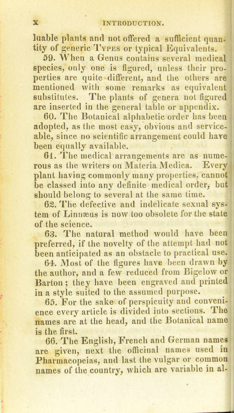 liiable plants and not oiferetl a sufficient quan- tity of generic Types or typical Equivalents. 59. Wlien a Genus contains several medical species, only one is figured, unless tlieir pro- perties are quite different, and tiie others are mentioned with some remarks as equivalent substitutes. The plants of genera not figured are inserted in the general table or appendix. 60. The Botanical alphabetic order has been adopted, as tlie most easy, obvious and service- able, since no scientific arrangement could hare been equally available. 61. The medical arran2;ements are as nume- rous as the writers on Materia Medica. Every plant having commonly many pro|)ertieS; cannot be classed into any definite medical order, but should belong to several at the same time. 62. The defective and indelicate sexual sys- tem of Linnseus is now too obsolete for the state of the science. 63. The natural method would have been preferred, if the novelty of the attempt had not been anticipated as an obstacle to practical use. 64. Most of the figures have been drawn by the author, and a few reduced from Bigelow or Barton; tiiey liave been engraved and printed in a style suited to the assumed purpose. 65. For the sake of perspicuity and conveni- ence every article is divided into sections. The names are at the head, and the Botanical name is the first. 66. The English, French and German names are given, next the officinal names used ia Pharmacopeias, and last the vulgar or common names of the country, which are variable in al-