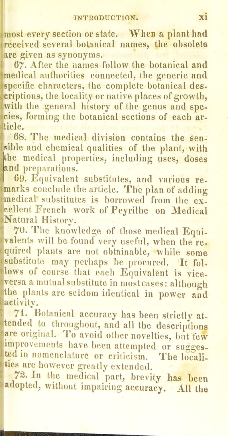 most every section or state. When a plant had received several hotanical names, the obsolete are given as synonyms. 67. After the names follow the botanical and medical authorities connected, the generic and specific characters, the complete botanical des- criptions, the locality or native places of growth, with the general history of the genus and spe- cies, forming the botanical sections of each ar- ticle. '68. The medical division contains the sen- fsible and chemical qualities of the plant, with the medical properties, including uses, doses ' and preparations. 69. Equivalent substitutes, and various re- f marks conclude the article. The plan of adding medical substitutes is borrowed from the ex- cellent French work of Peyrilhe on Medical Natural History. 70. The knowledge of those medical Equi- valents will be found very useful, when the re- quired plants are not obtainable, while some ••ubstitutc may perhaps be procured. It fol- lows of course tiiat each Equivalent is vice- versa a mutual substitute in most cases: although the plants are seldom identical in power and ;ictivity. 71. Botanical accuracy has been strictly at- tended to throughout, and all the descriptions are original. To avoid other novelties, but few improvements have been attempted or sugges- ted in nomenclature or criticism. The locali- Ucs are however greatly extended. 73. In the medical part, brevity has been .adopted, without impairing accuracy. All the ■1