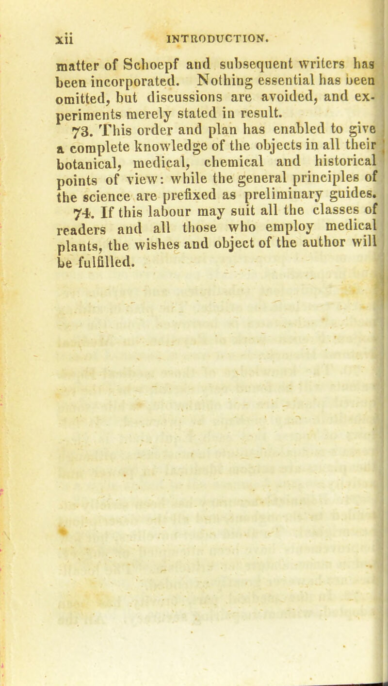 matter of Schoepf and subsequent writers has been incorporated. Nothing essential has been omitted, but discussions are avoided, and ex- periments merely stated in result. 73. This order and plan has enabled to give a complete knowledge of the objects in all their botanical, medical, chemical and historical points of view: while the general principles of the science are prefixed as preliminary guides. 74. If this labour may suit all the classes of readers and all those who employ medical plants, the wishes and object of the author will be fulfilled.