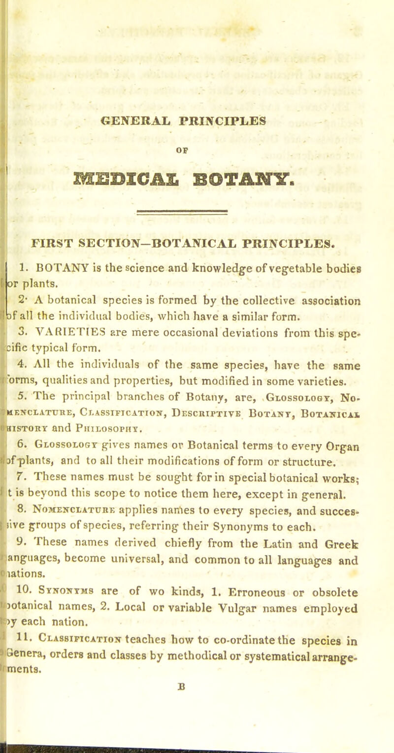 OF MISDICAXi BOTANY. FIRST SECTION-BOTANICAL PRINCIPLES. I. BOTANY is the science and knowledge of vegetable bodies OP plants. 2' A botanical species is formed by the collective association 3f all the individual bodies, which have a similar form. 3. VARIETIES are mere occasional deviations from this spe« jific typical form. 4. All the individuals of the same species, have the same 'opms, qualities and properties, but modified in some varieties. 5. The principal branches of Botany, are, Glossology, No- MBNCLATXJHE, ClaSSIFJCATTON, DeSCKIPTIVE BoTANT, BOTAWlCAi nsTOKT and Philosophy. ■ 6. Glossology gives names or Botanical terms to every Organ >fplants, and to all their modifications of form or structure. 7. These names must be sought for in special botanical works; t is beyond this scope to notice them here, except in general. 8. NoMENCLATTjHE appHcs nanies to every species, and succes- live groups of species, referring their Synonyms to each. 9. These names derived chiefly from the Latin and Greek anguages, become universal, and common to all languages and lations. 10. Synonyms are of wo kinds, 1. Erroneous or obsolete )otanical names, 2. Local or variable Vulgar names employed )y each nation. II. Classipicatioji teaches how to co-ordinate the species in Benera, orders and classes by methodical or systematical arrange* ■nents. B