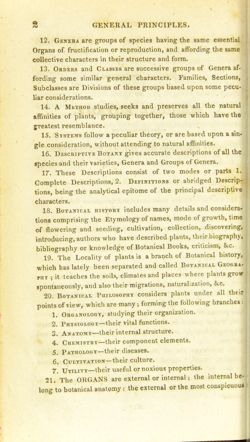 12. Geneiia are groups of species having the same essential Organs of fructification or reproduction, and affording the same collective characters in their structure and form. 13. Ordehs and Classes are successive groups of Genera af- fording some similar general characters. Families, Sections, Subclasses are Divisions of these groups based upon some pecu- liar considerations. 14. A Method studies, seeks and preserves all the natural affinities of plants, grouping together, those which have the greatest resemblance. 15. Systems follow a peculiar theory, or are based upon a sin- gle consideration, without attending to natural affinities. 16. Descriptive Botany gives accurate descriptions of all the species and their varieties. Genera and Groups of Genera. 17. These Descriptions consist of two modes or parts 1. Complete Descriptions, 2. Definitions or abridged Descrip- tions, being the analytical epitome of the principal dsscriptive characters. 18. Botanical histoiit includes many details and considera- tions comprising the Etymology of names, mode of growth, time of flowering and seeding, cultivation, collection, discovering, introducing, authors who have described plants, their biography, bibliography or knowledge of Botanical Books, criticism, &.c. 19. The Locality of plants is a branch of Botanical history, which has lately been separated and called Botanical Geogea- pax ; it teaches the soils, climates and places where plants grow spontaneously, and also their migrations, naturalization, &c. 20. Botanical Philosopht considers plants under all their points of view, which are many ; forming the following branches : 1. Organology, studying their organization. 2. Physiology—their vital functions. 3. Anatomy—their internal structure. 4. Chemistry—their component elements. 5. Pathology—their diseases. 6. Cultivation—their culture. 7. Utility—their useful or noxious properties. 21. The ORGANS are external or internal; the internal be- long to botanical anatomy : the external or the most conspicuous