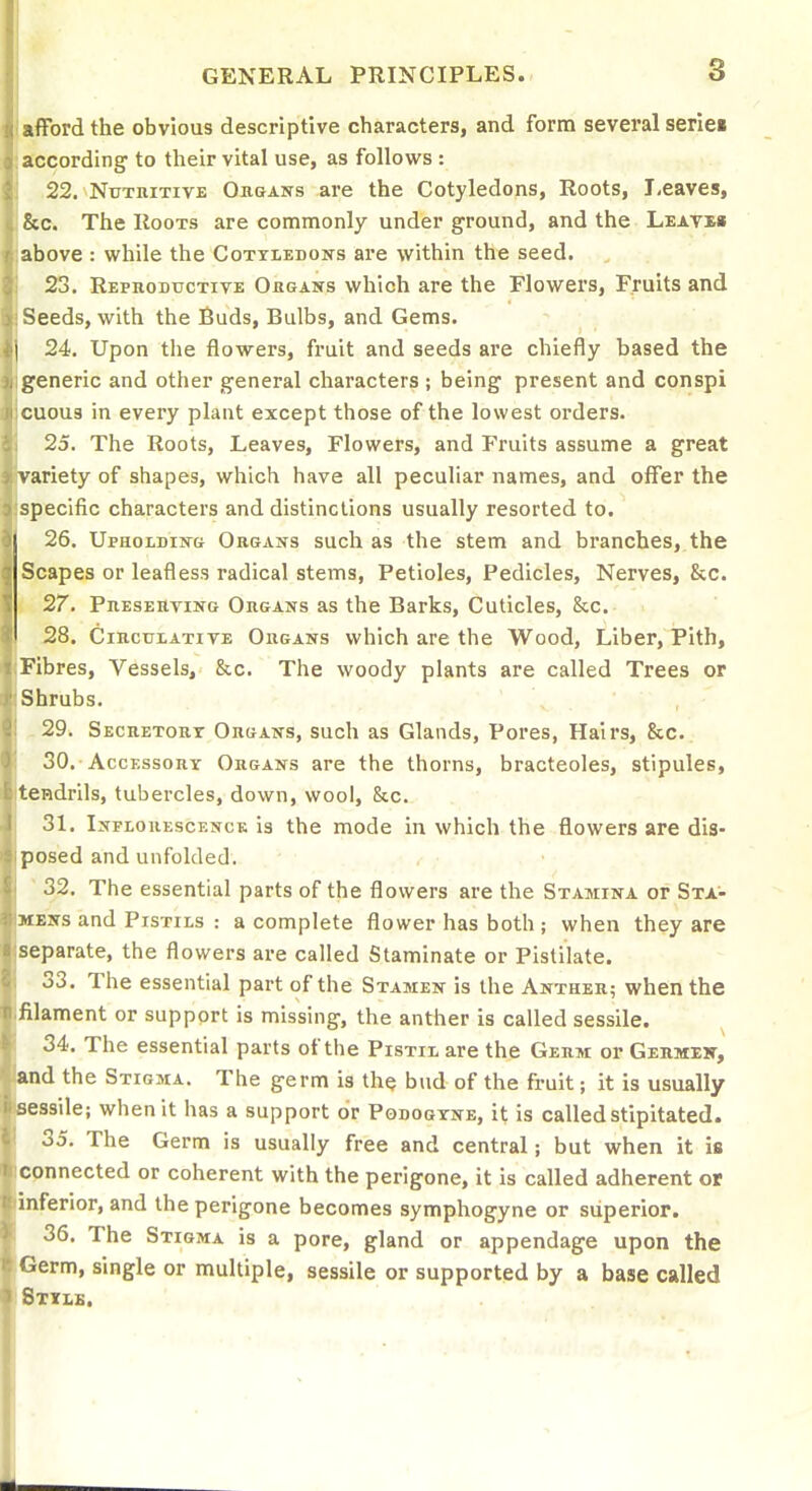 I afford the obvious descriptive characters, and form several serie« J according to their vital use, as follows : 22. Nutritive Oikjans are the Cotyledons, Roots, Leaves, &c. The Roots are commonly under ground, and the Leave* above : while the Cotxledons are within the seed. 23. Repkoductive Obgasts which are the Flowers, Fruits and Seeds, with the Buds, Bulbs, and Gems. 24. Upon the flowers, fruit and seeds are chiefly based the generic and other general characters ; being present and conspi CU0U3 in every plant except those of the lowest orders. 25. The Roots, Leaves, Flowers, and Fruits assume a great variety of shapes, which have all peculiar names, and offer the specific characters and distinctions usually resorted to. 26. UpHOLDiNft Organs such as the stem and branches, the Scapes or leafless radical stems, Petioles, Pedicles, Nerves, &c. 27. Preserving Organs as the Barks, Cuticles, &c. 28. Circulatite Organs which are the Wood, Liber, Pith, Fibres, Vessels, &c. The woody plants are called Trees or Shrubs. -29. Secretort Organs, such as Glands, Pores, Hairs, &c. 30. -Accessory Organs are the thorns, bracteoles, stipules, tendrils, tubercles, down, wool, &c. 31. Inflouescenck is the mode in which the flowers are dis- posed and unfolded. ■ 32. The essential parts of the flowers are the Stamina or Sta'- MENs and Pistils : a complete flower has both ; when they are separate, the flowers are called Staminate or Pistilate. 33. The essential part of the Stamen is the Anther; when the filament or support is missing, the anther is called sessile. 34. The essential parts of the Pistii are the Germ or Gehmeh, 'and the Stigma. The germ is the bud of the fruit; it is usually ' sessile; when it has a support or Podogtne, it is called stipitated. 35. The Germ is usually free and central; but when it is connected or coherent with the perigone, it is called adherent or inferior, and the perigone becomes symphogyne or superior. 36. The Stigma is a pore, gland or appendage upon the Germ, single or multiple, sessile or supported by a base called Stub.