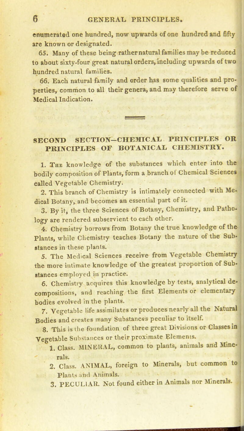 enumerated one hundred, now upwards of one hundred and fifty are known or designated. 65. Many of these being rathernatural families may be reduced to about sixty-four great natural orders, including upwards of two hundred natural families. 66. Each natural family and order has some qualities and pro- perties, common to all their genera, and may therefore serve of Medical Indication. SECOND SECTION-CHEMICAL PRINCIPLES OR PRINCIPLES OF BOTANICAL CHEMISTRY. 1. The knowledge of the substances which enter into the bodily composition of Plants, form a branch of Chemical Sciences called Vegetable Chemistry. 2. This branch of Chemistry is intimately connected with Me- dical Botany,,and becomes an essential part of it. 3. By it, the three Sciences of Botany, Chemistry, and Patho- logy are rendered subservient to each other. 4. Chemistry borrows from Botany the true knowledge of the Plants, while Chemistry teaches Botany the nature of the Sub- stances in these plants. 5. The Medical Sciences receive from Vegetable Chemistry the more intimate knowledge of the greatest proportion of Sub- stances employed in practice. 6. Chemistry acquires this knowledge by tests, analytical de- compositions, and reaching the first Elements or elementary bodies evolved in the plants. 7. Vegetable life assimilates or produces nearly all the Natural Bodies and creates many Substances peculiar to itself. 8. This is the foundation of three great Divisions or Classes in Vegetable Substances or their proximate Elements. 1. Class. MlNEllAL, common to plants, animals and Mine- rals. 2. Class. ANIMAL, foreign to Minerals, but common to Plants Animals. 3. PECULIAR. Not found either in Animals nor Minerals.
