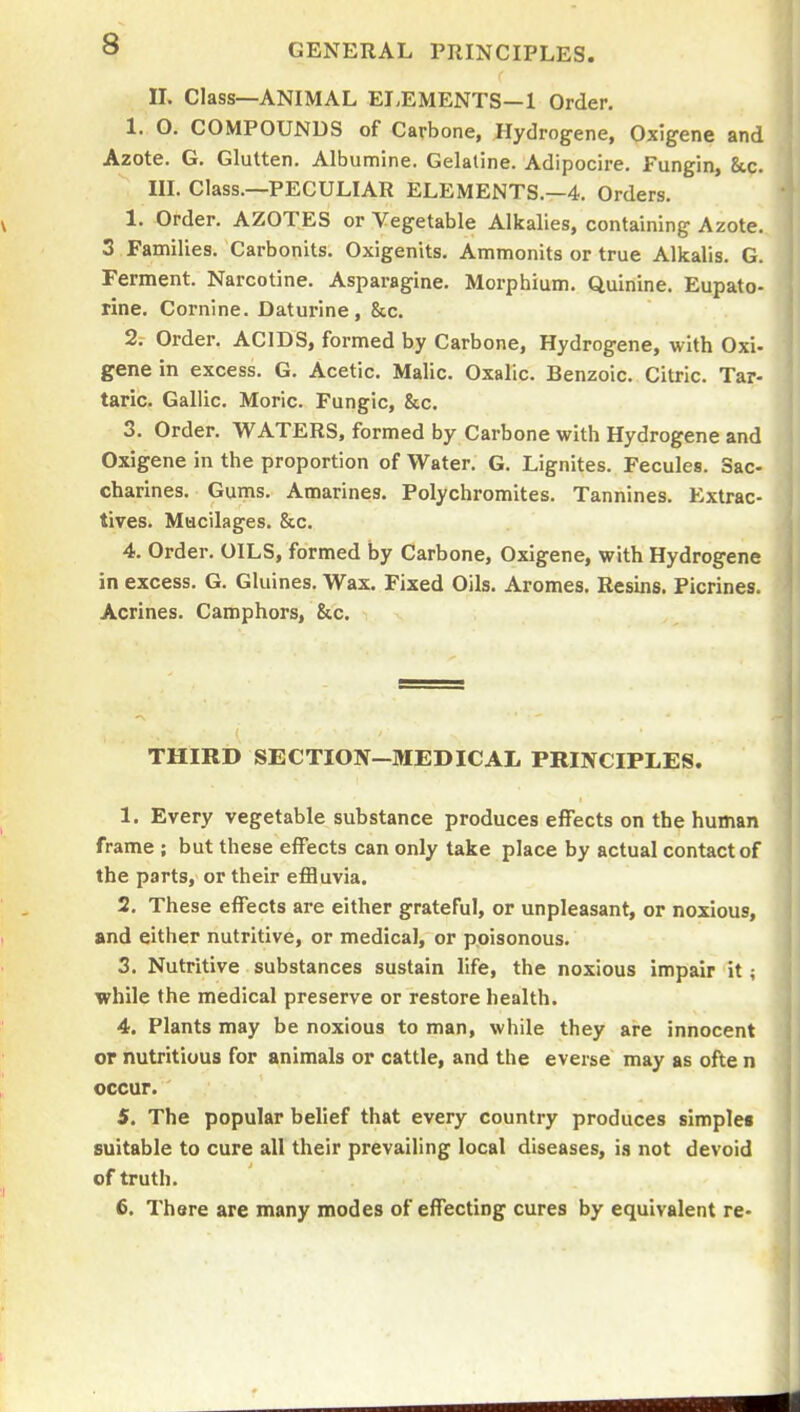 II. Class—ANIMAL ELEMENTS—1 Order. 1. O. COMPOUNDS of Carbone, Hydrogene, Oxigene and Azote. G. Glutten. Albumine. Gelatine. Adipocire. Fungin, &,c. IIL Class.—PECULIAR ELEMENTS.—4. Orders. 1. Order. AZOTES or Vegetable Alkalies, containing Azote. 3 Families. Carbonits. Oxigenits. Ammonits or true Alkalis. G. Ferment. Narcotine. Asparagine. Morphium. Quinine. Eupato- rine. Cornine. Daturine, &c. 2i Order. ACIDS, formed by Carbone, Hydrogene, with Oxi- gene in excess. G. Acetic. Malic. Oxalic. Benzoic. Citric. Tar- taric. Gallic. Moric. Fungic, &c. 3. Order. WATERS, formed by Carbone with Hydrogene and Oxigene in the proportion of Water. G. Lignites. Fecules. Sac- charines. Gums. Amarines. Polychromites. Tannines. Extrac- tives. Mucilages. &c. 4. Order. OILS, formed by Carbone, Oxigene, with Hydrogene in excess. G. Gluines. Wax. Fixed Oils. Aromes. Resins. Plcrines. Acrines. Camphors, &c. THIRD SECTION-MEDICAL PRINCIPLES. 1. Every vegetable substance produces effects on the human frame ; but these effects can only take place by actual contact of the parts, or their efiBuvia. 2. These effects are either grateful, or unpleasant, or noxious, and either nutritive, or medical, or poisonous. 3. Nutritive substances sustain life, the noxious impair it; while the medical preserve or restore health. 4. Plants may be noxious to man, while they are innocent or nutritious for animals or cattle, and the everse may as ofte n occur. 5. The popular belief that every country produces simplea suitable to cure all their prevailing local diseases, is not devoid of truth. 6. There are many modes of effecting cures by equivalent re-