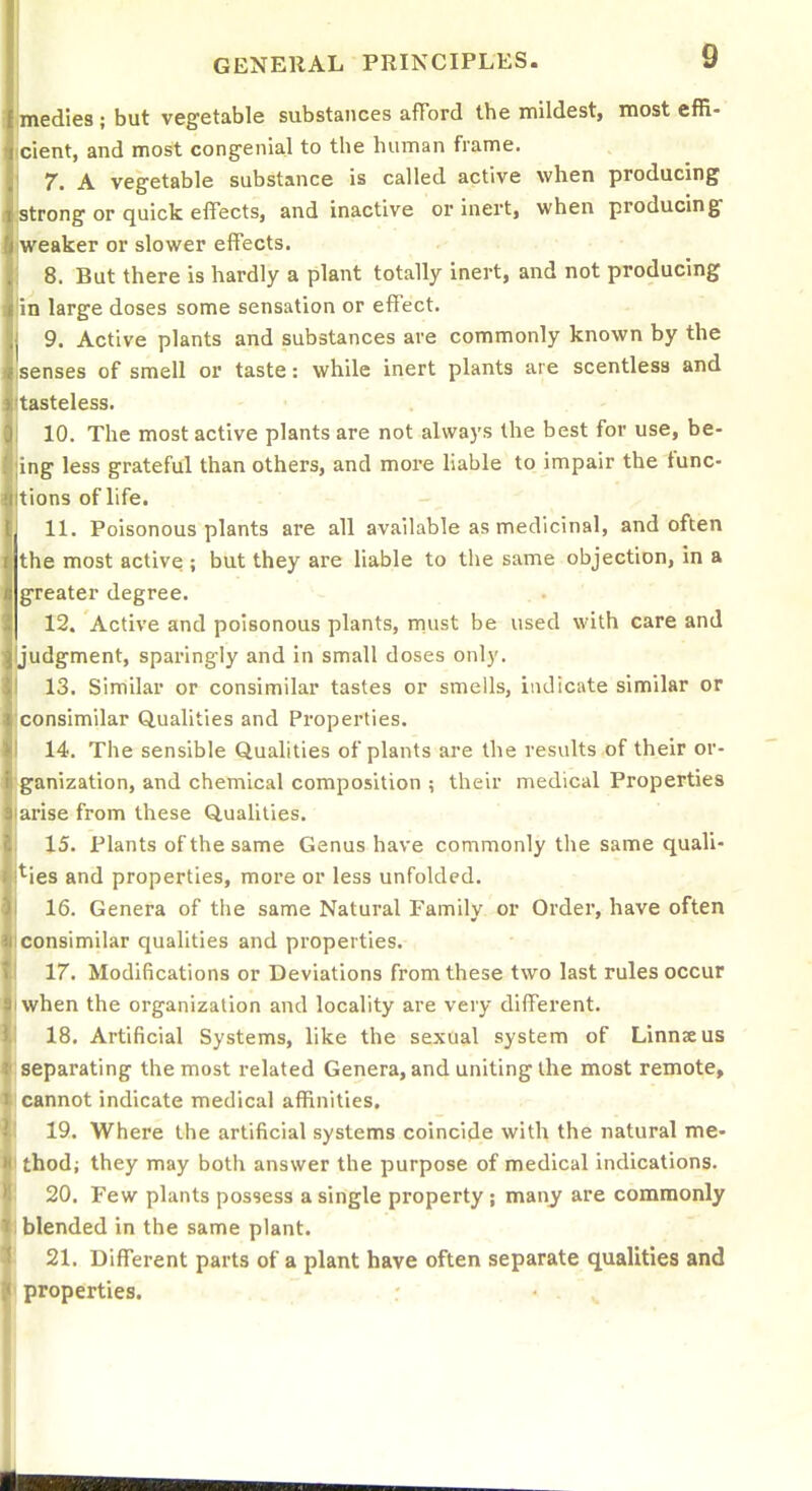 edies ; but vegetable substances afford the mildest, most effi- cient, and most cong-enial to the human frame. 7. A vegetable substance is called active when producing strong or quick effects, and inactive or inert, when producing- weaker or slower effects. 8. But there is hardly a plant totally inert, and not producing in large doses some sensation or effect. 9. Active plants and substances are commonly known by the senses of smell or taste: while inert plants are scentless and tasteless. 10. The most active plants are not always the best for use, be- ing less grateful than others, and more liable to impair the func- tions of life. 11. Poisonous plants are all available as medicinal, and often the most active ; but they are hable to the same objection, in a greater degree. 12. Active and poisonous plants, must be used with care and judgment, sparingly and in small doses only. 13. Similar or consimilar tastes or smells, indicate similar or consimilar Qualities and Properties. 14. The sensible Qualities of plants are the results of their or- ganization, and chemical composition ; their medical Properties urise from these Qualities. 15. Plants of the same Genus have commonly the same quali- *^ies and properties, more or less unfolded. 16. Genera of the same Natural Family or Order, have often consimilar qualities and properties. 17. Modifications or Deviations from these two last rules occur when the organization and locality are very different. 18. Artificial Systems, like the sexual system of Linnaeus separating the most related Genera, and uniting the most remote, cannot indicate medical affinities. 19. Where the artificial systems coincide with the natural me- thod; they may both answer the purpose of medical indications. 20. Few plants possess a single property ; many are commonly blended in the same plant. 21. Different parts of a plant have often separate qualities and properties.
