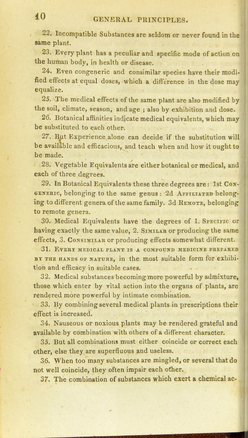 iO GENERAL PRINCIPLES. 22. Incompatible Substances are seldom or never found in the same plant. 23. Every plant has a peculiar and specific mode of action on the human body, in health or disease. 24. Even congeneric and consimilar species have their modi- fied effects at equal doses, which a difference in the dose may equalize. 25. The medical effects of the same plant are also modified by the soil, climate, season, and age ; also by exhibition and dose. 26. Botanical affinities indicate medical equivalents, which may be substituted to each other. 27. R^t Experience alone can decide if the substitution will be available and efficacious, and teach when and how it ought to be made. 28. Vegetable Equivalents are either botanical or medical, and each of three degrees. 29. In Botanical Equivalents these three degrees are: 1st Cox- gexehic, belonging to the same genus : 2d AFritiATED belong- ing to different genera of the same family. 3d Remote, belonging to remote genera. 30. Medical Equivalents have the degrees of 1. Specific or having exactly the same value, 2. Similak or producing the same effects, 3. Consimieau or producing effects somewhat different. 31. Every MEDICAE PLANT IS a COaiPOTIND mediciite pbepared BT THE HANDS OF NATURE, in the most Suitable form for exhibi- tion and efficacy in suitable cases. 32. Medical substances becoming more powerful by admixture, those which enter by vital action into the organs of plants, are rendered more powerful by intimate combination. S3. By combining several medical plants in prescriptions their effect is increased. 34. Nauseous or noxious plants may be rendered grateful and available by combination with others of a different character. 35. But all combinations must either coincide or correct each other, else they are superfluous and useless. 36. When too many substances are mingled, or several that do not well coincide, they often impair each other. 37. The combination of substances which exert a chemical ac-