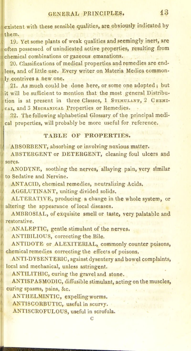 existent with these sensible qualities, are obviously indicated by 19. Yet some plants of weak qualities and seemingly inert, are ften possessed of unindicated active properties, resulting from chemical combinations or g^zeous emanations. 20. Classifications of medical properties and remedies are end- less, and of little use. Every writer on Materia Medica common- ly contrives a new one. 21. As much could be done here, or some one adopted ; but it will be sufficient to mention that the most general Distribu- tion is at present in three Classes, 1 Stimvlatst, 2 C hemi- CAL, and 3 Mechanicai, Properties or Remedies. 22. The following alphabetical Glossary of the principal medi- cal properties, will probably be more useful for reference. TABLE OF PROPERTIES. ABSORBENT, absorbing or involving noxious matter. ABSTERGENT or DETERGENT, cleaning foul ulcers and sores. . .' ANODYNE, soothing the nerves, allaying pain, very similar to Sedative and Nervine. ANTACID, chemical remedies, neutralizing Acids. AGGLUTINANT, uniting divided solids. ALTERATIVE, producing a change in the whole system, or altering the appearance oflocal diseases. AMBROSIAL, of exquisite smell or taste, very palatable and restorative. ANALEPTIC, gentle stimulant of the nerves. ANTIBILIOUS, correcting the Bile. ANTIDOTE or ALEXITERIAL, commonly counter poisons, chemical remedies correcting the effects of poisons. ANTI-DYSENTERIC, against dysentery and bowel complaints, local and mechanical, unless astringent. , ANTILITHIC, curing the gravel and stone. ANTISPASMODIC, diffusible stimulant, acting on the muscles, i curing spasms, pains, &c. ANTHELMINTIC, expelling worms. ANTISCORBUTIC, useful in scurvy, ANTISCROFULOUS, useful in scrofula. C