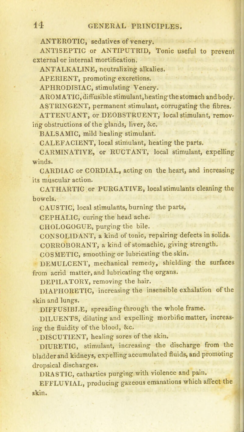 ANTEROTIC, sedatives of venery. ANTISEPTIC or ANTIPUTRID, Tonic useful to prevent external or internal mortification. ANTALKALINE, neutralizing alkalies. APERIENT, promoting- excretions. APHRODISIAC, stimulating Venery. AROMATIC, diffusible stimulant,heating the stomach and body, ASTRINGENT, permanent stimulant, corrugating the fibres. ATTENUANT, or DEOBSTRUENT, local stimulant, remov- ing obstructions of the glands, liver, &c. BALSAMIC, mild healing stimulant. CALEFACIENT, local stimulant, heating the parts. CARMINATIVE, or RUCTANT, local stimulant, expelling winds. CARDIAC or CORDIAL, acting on the heart, and increasing its muscular action. CATHARTIC or PURGATIVE, local stimulants cleaning the bowels. CAUSTIC, local stimulants, burning the parts, CEPHALIC, curing the head ache. CHOLOGOGUE, purging the bile. CONSOLIDANT, a kind of tonic, repairing defects in solids. CORROBORANT, a kind of stomachic, giving strength. COSMErTIC, smoothing or lubricating the skin. DEMULCENT, mechanical remedy, shielding the surfaces from acrid matter, and lubricating the organs. DEPILATORY, removing the hair. DIAPHORETIC, increasing the insensible exhalation of the skin and lungs. DIFFUSIBLE, spreading through the whole frame. DILUENTS, diluting and expelling morbific matter, increas- ing the fluidity of the blood, &c. .DISCUTIENT, healing sores of the skin. DIURETIC, stimulant, increasing the discharge from the bladder and kidneys, expelling accumulated fluids, and promoting dropsical discharges. DRASTIC, cathartics purging with violence and pain. EFFLUVIAL, producing gazeous emanations which affect the skin.