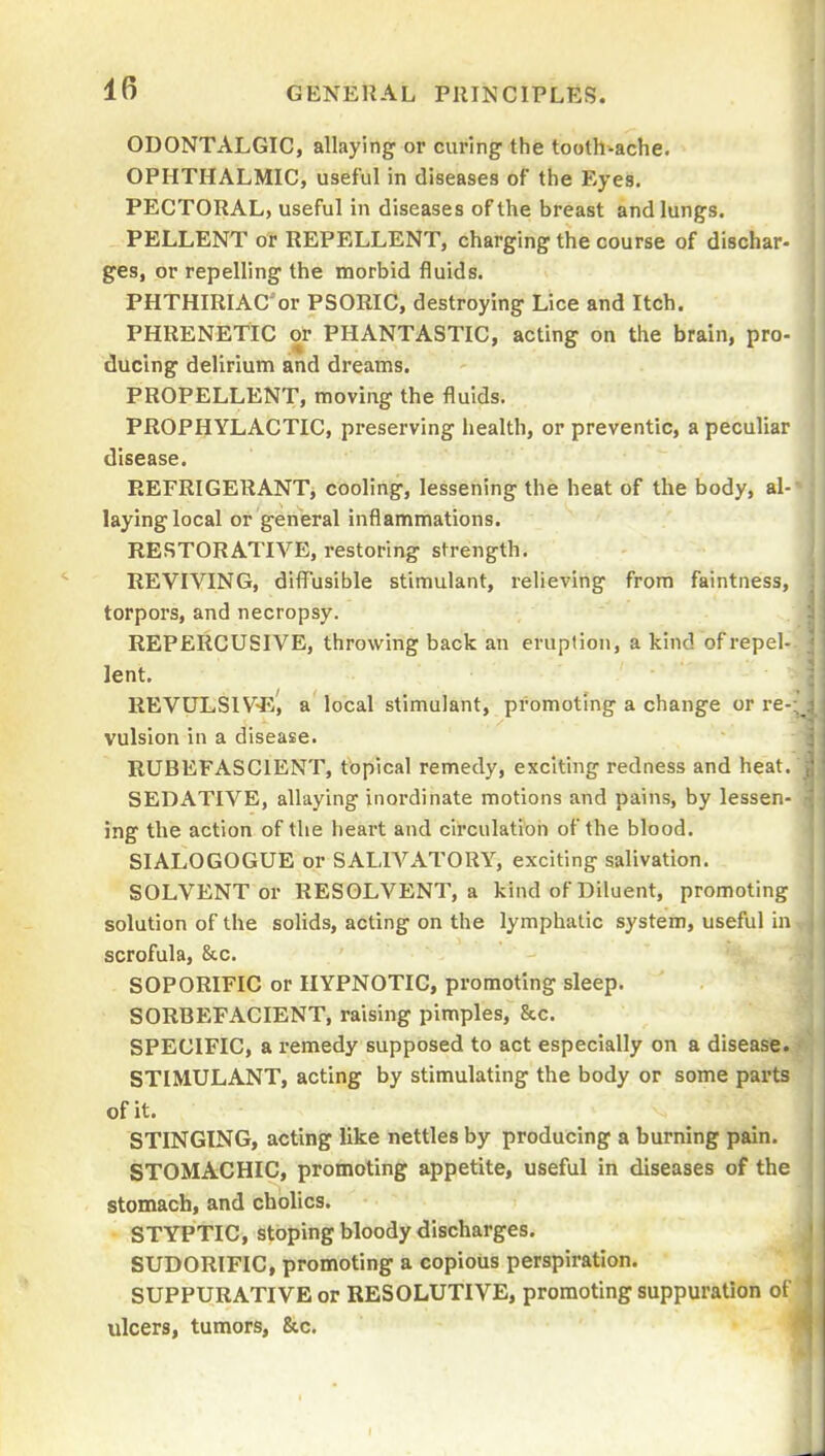 IB ODONTALGIC, allaying or curing the tooth-ache. OPHTHALMIC, useful in diseases of the Eyes. PECTORAL, useful in diseases of the breast and lungs. PELLENT or REPELLENT, charging the course of dischar- ges, or repelling the morbid fluids. PHTHIRIAC'or PSORIC, destroying Lice and Itch. PHRENETIC or PIIANTASTIC, acting on the brain, pro- ducing delirium and dreams. PROPELLENT, moving the fluids. PROPHYLACTIC, preserving health, or preventic, a peculiar disease. REFRIGERANT, cooling, lessening the heat of the body, al- laying local or general inflammations. RESTORATIVE, restoring strength. REVIVING, diffusible stimulant, relieving from faintness, torpors, and necropsy. REPERCUSIVE, throwing back an eruption, a kind of repel- lent. REVULS1V-e', a local stimulant, promoting a change or re vulsion in a disease. RUBEFASCIENT, tbplcal remedy, exciting redness and heat. SEDATIVE, allaying inordinate motions and pains, by lessen- ing the action of the heart and circulation of the blood. SIALOGOGUE or SALTATORY, exciting salivation. SOLVENT or RESOLVENT, a kind of Diluent, promoting solution of the solids, acting on the lymphatic system, useful in scrofula, &c. SOPORIFIC or HYPNOTIC, promoting sleep. SORBEFACIENT, raising pimples, &c. SPECIFIC, a remedy supposed to act especially on a disease. STIMULANT, acting by stimulating the body or some parts of it. STINGING, acting like nettles by producing a burning pain. STOMACHIC, promoting appetite, useful in diseases of the stomach, and cholics. STYPTIC, sloping bloody discharges. SUDORIFIC, promoting a copious perspiration. SUPPURATIVE or RESOLUTIVE, promoting suppuration ot ulcers, tumors, &c.