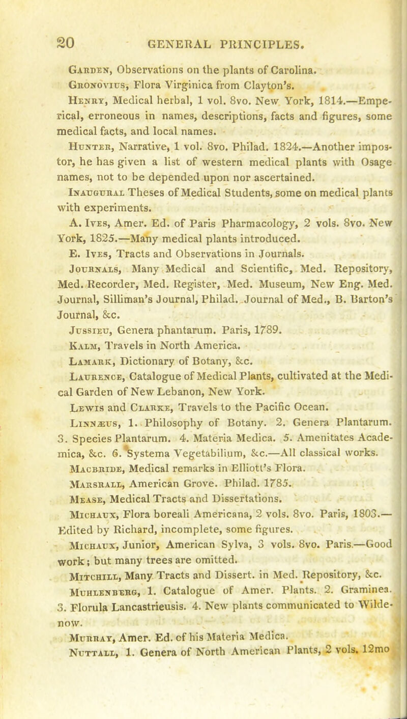 Garden, Observations on the plants of Carolina. GnoNOvius, Flora Virginica from Clayton's. Henut, Medical herbal, 1 vol. 8vo. New York, 1814.—Empe- rical, erroneous in names, descriptions, facts and figures, some medical facts, and local names. HtJNTEB, Narrative, 1 vol. Bvo. Philad. 1824.—Another impos- tor, he has given a list of western medical plants with Osage names, not to be depended upon nor ascertained. Inaugtiial Theses of Medical Students, some on medical plants with experiments. A. Ives, Amer. Ed. of Paris Pharmacology, 2 vols. 8vo. New York, 1825.—Many medical plants introduced. E. Ives, Tracts and Observations in Journals. JouHifAxs, Many Medical and Scientific, Med. Repository, Med. Recorder, Med. Register, Med. Museum, New Eng. Med. Journal, Silliman's Journal, Philad. Journal of Med., B. Barton's Journal, &c. JussiEu, Genera phantarum. Paris, 1789. Kaim, Travels in North America. Lamauk, Dictionary of Botany, &c. Laukence, Catalogue of Medical Plants, cultivated at the Medi- cal Garden of New Lebanon, New York. Lewis and Cxauke, Travels to the Pacific Ocean. LiNUjsus, 1. Philosophy of Botany. 2. Genera Plantarum. 3. Species Plantarum. 4. Materia Medica. 5. Amenitates Acade- mica, &c. S.^ystema Vegetabilium, &c.—All classical works. Macbhide, Medical remarks in Elliott's Flora. MARsaALt, American Grove. Philad. 1785. Mease, Medical Tracts and Dissertations. MicHATJX, Flora boreali Americana, 2 vols. 8vo. Paris, 1803.— Edited by Richard, incomplete, some figures. MicHAux, Junior, American Sylva, 3 vols. 8vo. Paris.—Good work; but many trees are omitted. MiTCHiii., Many Tracts and Dissert, in Med. Repository, &c. MuHLENBEHG, 1. Catalogue of Amer. Plants. 2. Graminea 3. Florula Lancastrieusis. 4. New plants communicated to Wilde- now. MunnAT, Amer. Ed. of his Materia Medica. NuTTAiL, 1. Genera of North American Plants, 2 vols. 12mo