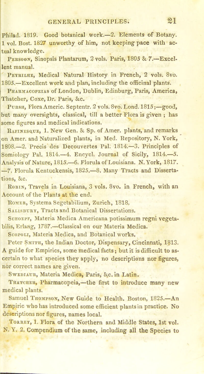 IPhiltid. 1819. Good botanical work.—2. Elements of Botany. 1 vol. Bost. 1827 unworthy of him, not keeping pace with ac- tual knowledge. PERSoojiT, Sinopsis Plantarum, 2 vols. Paris, 1805 & 7.—Excel- lent manual. Pethiihe, Medical Natural History in French, 2 vols. Svo. 11805.—Excellent work and plan, including the officinal plants. I Pharmacopeias of London, Dublin, Edinburg, Paris, America, Thatcher, Coxe, Dr. Paris, &c. PuasH, Flora Americ. Septentr. 2 vols. Svo. Lond. 1815;—good, but many oversights, classical, till a better Flora is given ; has some figures and medical indications. RAFiNEsauE, 1. New Gen. & Sp. of Amer. plants, and remarks on Amer. and Naturalized plants, in Med. Repository, N. York, 1808.—2. Precis des Decouvertes Pal. 1814.—3. Principles of Semiology Pal. 1814.—4. Encycl. Journal of Sicily, 1814.—5. Analysis of Nature, 1815.—6. Florula of Louisiana. N.York, 1817. —7. Florula Kentuckensis, 1825.—8. Many Tracts and Disserta- tions, See. Robin, Travels in Louisiana, 3 vols. 8vo. in French, with an Account of the Plants at the end. RoMER, Systema Segetabilium, Zurich, 1818, Salisbttrt, Tracts and Botanical Dissertations. ScHOEPF, Materia Medica Americana potissimum regni vegeta- bllis, Eriang, 1787.—Classical on our Materia Medica. ScopoEi, Materia Medica, and Botanical works. Peter Smith, the Indian Doctor, Dispensary, Cincinnati, 1813. A guide for Empirics, some medical facts; but it is difficult to as- certain to what species they apply, no descriptions nor figures, nor correct names are given. SwEDiArn, Materia Medica, Paris, &c. in Latin. Thatcher, Pharmacopeia,—the first to introduce many new medical plants. Samuel TnoMPsojr, New Guide to Health. Boston, 1825.—An Empiric who has introduced some efficient plants in practice. No descriptions nor figures, names local. Torret, 1. Flora of the Northern and Middle States, 1st vol.