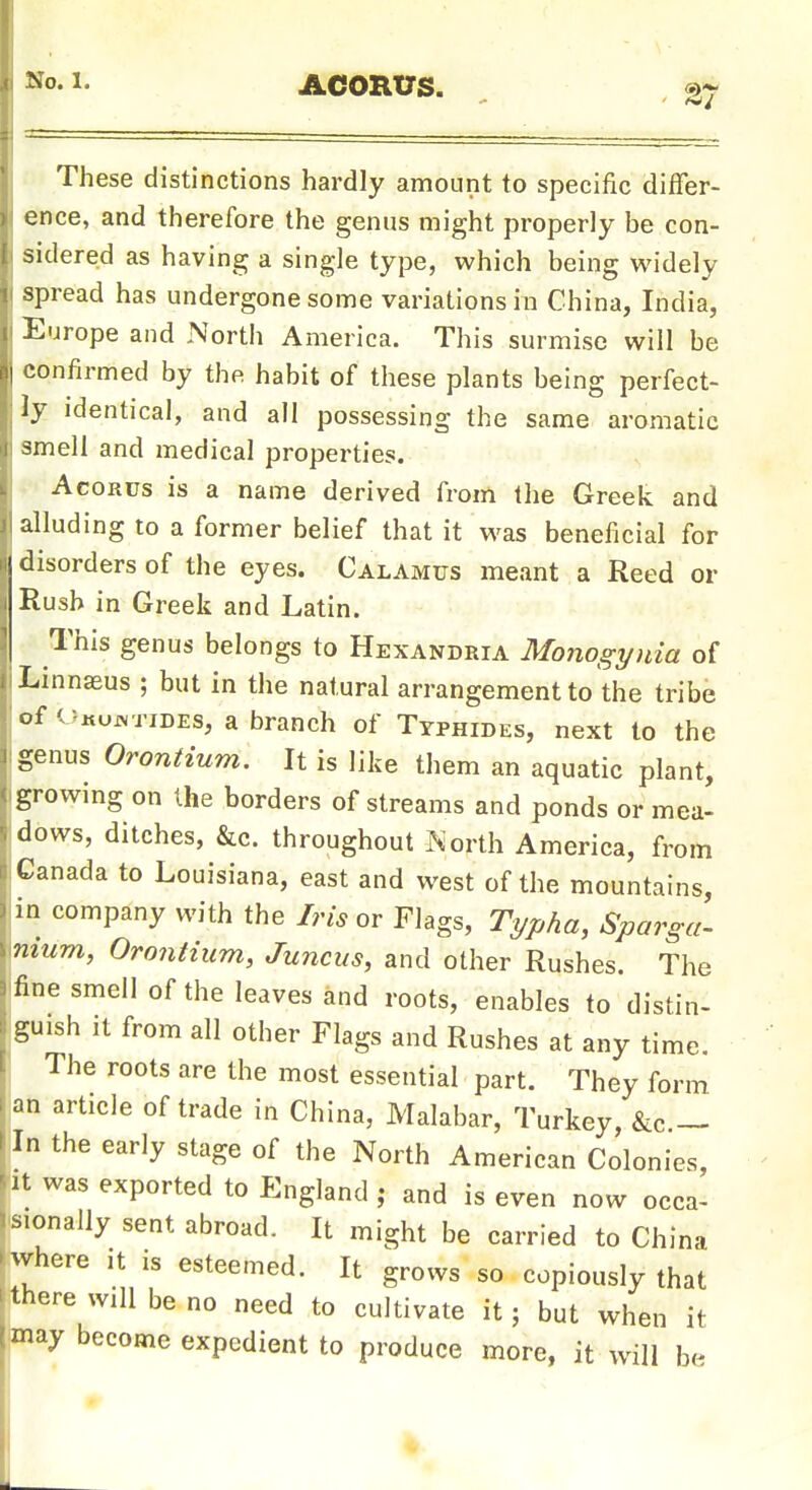 No. 1. ACORtJs. a-r These distinctions hardly amount to specific differ- ence, and therefore the genus might properly be con- sidered as having a single type, which being widely spread has undergone some variations in China, India, Europe and North America. This surmise will be confirmed by the habit of these plants being perfect- ly identical, and all possessing the same aromatic smell and medical properties. AcoRus is a name derived from the Greek and alluding to a former belief that it w^as beneficial for disorders of the eyes. Calamus meant a Reed or Rush in Greek and Latin. This genus belongs to Hexandria Monogyuia of Linnaeus ; but in the natural arrangement to the tribe of o«up<TiDEs, a branch of Typhides, next to the genus Orontium. It is like them an aquatic plant, growing on the borders of streams and ponds or mea- dbws, ditches, &c. throughout Korth America, from Canada to Louisiana, east and west of the mountains, in company with the Iris or Flags, Typha, Sparga- nium, Orontium, Juncus, and other Rushes. The fine smell of the leaves and roots, enables to distin- guish It from all other Flags and Rushes at any time. The roots are the most essential part. They form an article of trade in China, Malabar, Turkey, &c — In the early stage of the North American Colonies, It was exported to England ; and is even now occa- sionally sent abroad. It might be carried to China fwhere it is esteemed. It grows so copiously that ithere will be no need to cultivate it; but when it may become expedient to produce more, it will be