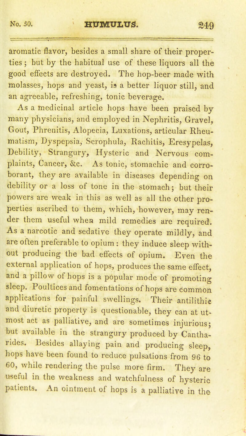 No. 50. HITMUliUS. ^49 aromatic flavor, besides a small share of their proper- ties ; but by the habitual use of these liquors all the good effects are destroyed. The hop-beer made with molasses, hops and yeast, is a better liquor still, and an agreeable, refreshing, tonic beverage. As a medicinal article hops have been praised by many physicians, and employed in Nephritis, Gravel, Gout, Phrenitis, Alopecia, Luxations, articular Rheu- matism, Dyspepsia, Scrophula, Rachitis, Eresypelas, Debility, Strangury, Hysteric and Nervous com- plaints. Cancer, &c. As tonic, stomachic and corro- borant, they are available in diseases depending on debility or a loss of tone in the stomach; but their powers are weak in this as well as all the other pro- perties ascribed to them, which, however, may ren- der them useful when mild remedies are required. As a narcotic and sedative they operate mildly, and are often preferable to opium; they induce sleep with- out producing the bad effects of opium. Even the external application of hops, produces the same effect, and a pillow of hops is a popular mode of promoting sleep. Poultices and fomentations of hops are common applications for painful swellings. Their antilithie and diuretic property is questionable, they can at ut- most act as palliative, and are sometimes injurious; but available in the strangury produced by Cantha- rides. Besides allaying pain and producing sleep, hops have been found to reduce pulsations from 96 to 60, while rendering the pulse more firm. They are useful in the weakness and watchfulness of hysteric patients. An ointment of hops is a palliative in the