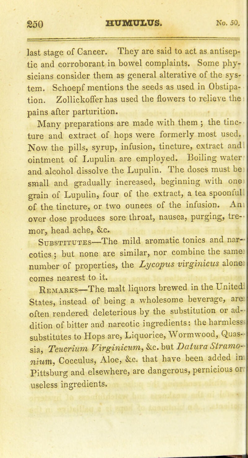 last stage of Cancer. They are said to act as antisep- tic and corroborant in bowel complaints. Some phy- sicians consider them as general alterative of the sys- tem. Schoepf mentions the seeds as used in Obstipa- tion. Zollickoffer has used the flowers to relieve the pains after parturition. Many preparations are made with them ; the tinc- ture and extract of hops were formerly most used. Now the pills, syrup, infusion, tincture, extract and ointment of Lupulin are employed. Boiling water and alcohol dissolve the Lupulin. The doses must be small and gradually increased, beginning with one grain of Lupulin, four of the extract, a tea spoonful of the tincture, or two ounces of the infusion. An over dose produces sore throat, nausea, purging, tre-- mor, head ache, &c. Substitutes—The mild aromatic tonics and nar- cotics ; but none are similar, nor combine the same number of properties, the Lycopus virginicus alone, comes nearest to it. Remarks—The malt liquors brewed in the Unitedi States, instead of being a wholesome beverage, are often rendered deleterious by the substitution or ad- dition of bitter and narcotic ingredients: the harmless substitutes to Hops are. Liquorice, Wormwood, Quas- sia, Teucrium Virginicum, &c. but Datura Stramo- nium, Cocculus, Aloe, &c. that have been added in Pittsburg and elsewhere, are dangerous, pernicious or useless ingredients.