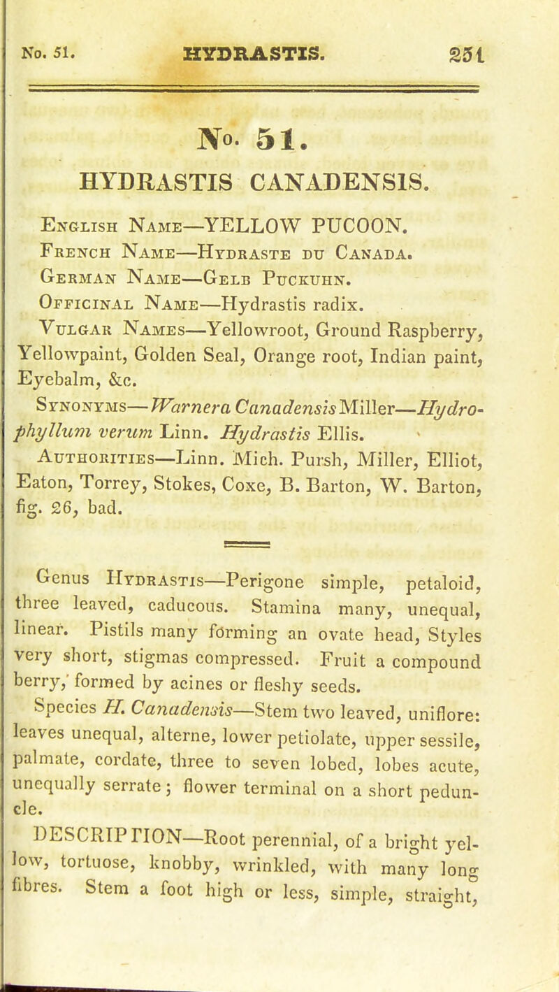 No. 51. HYDRASTIS CANADENSIS. English Name—YELLOW PUCOON. French Name—Htdraste du Canada. German Name—Gelb Puckuhn. Officinal Name—Hydrastis radix. Vulgar Names—Yellowroot, Ground Raspberry, Yellowpaint, Golden Seal, Orange root, Indian paint, Eyebalm, &c. Synonyms—WarneraCanadensisMiller—Hydro- phyllum verum Linn. Hydrastis Ellis. Authorities—Linn. Mich. Pursh, Miller, Elliot, Eaton, Torrey, Stokes, Coxe, B. Barton, W. Barton, fig. £6, bad. Genus Hydrastis—Perigone simple, petaloid, three leaved, caducous. Stamina many, unequal, linear. Pistils many forming an ovate head, Styles very short, stigmas compressed. Fruit a compound berry,' formed by acines or fleshy seeds. Species //. Canadensis—'^t^m two leaved, uniflore: leaves unequal, alterne, lower petiolate, upper sessile, palmate, cordate, three to seven lobed, lobes acute, unequally serrate; flower terminal on a short pedun- cle. DESCRIPTION—Root perennial, of a bright yel- low, tortuose, knobby, wrinkled, with many long fibres. Stem a foot high or less, simple, straight^