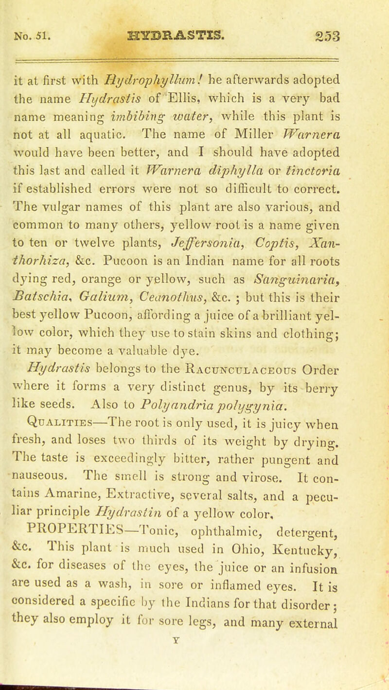it at first with Hydrophyllum! he afterwards adopted the name Hydrastis of Ellis, which is a very bad name meaning iinbibirtg water, while this plant is not at all aquatic. The name of Miller Warnera would have been better, and I should have adopted this last and called it Warnera diphylla or tinctoria if established errors were not so difficult to correct. The vulgar names of this plant are also various, and common to many others, yellow root is a name given to ten or twelve plants, Jeffersonia, Coptis, ^au- thor hiza, &c. Pucoon is an Indian name for all roots dying red, orange or yellow, such as Sanguinaria, Batschia, Galium, Ceanoihus, &c. ; but this is their best yellow Pucoon, afibrding a juice of a brilliant yel- low color, which they use to stain skins and clothing; it may become a valuable dye. Hydrastis belongs to the Racunculaceous Order where it forms a very distinct genus, by its berry like seeds. Also to Polyandria polygynia. Qualities—The root is only used, it is juicy when fresh, and loses two thirds of its weight by drying. The taste is exceedingly bitter, rather pungent and -nauseous. The smell is strong and virose. It con- tains Amarine, Extractive, several salts, and a pecu- liar principle Hydrastin of a yellow color, PROPERTIES—Tonic, ophthalmic, detergent, &c. This plant is much used in Ohio, Kentucky, &c. for diseases of the eyes, the juice or an infusion are used as a wash, in sore or inflamed eyes. It is considered a specific by the Indians for that disorder; they also employ it for sore legs, and many external T