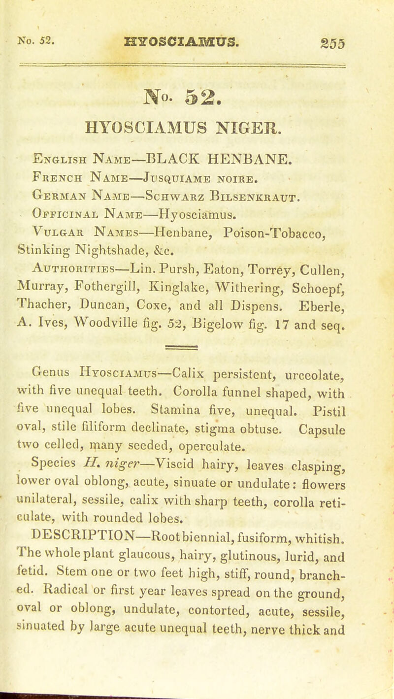 No. 52. HYOSCIAMUS NIGER. English Name—BLACK HENBANE. French Name—Jiisquiame noire. Ge rman Name—Schwarz Bilsenkraut. Officinal Name—Hyosciamus. Vulgar Names—Henbane, Poison-Tobacco, Stinking Nightshade, &c. Authorities—Lin. Pursh, Eaton, Torrey, Cullen, Murray, Fothergill, Kinglake, Withering, Schoepf, Thacher, Duncan, Coxe, and all Dispens. Eberle, A. Ives, Woodville fig. 52, Bigelow fig. 17 and seq. Genus Hyosciamus—Calix persistent, urceolate, with five unequal teeth. Corolla funnel shaped, with five unequal lobes. Stamina five, unequal. Pistil oval, stile filiform declinate, stigma obtuse. Capsule two celled, many seeded, operculate. Species H. niger—Viscid hairy, leaves clasping, lower oval oblong, acute, sinuate or undulate: flowers unilateral, sessile, calix with sharp teeth, corolla reti- culate, with rounded lobes. DESCRIPTION—Root biennial, fusiform, whitish. The whole plant glaucous, hairy, glutinous, lurid, and fetid. Stem one or two feet high, stifi, round, branch- ed. Radical or first year leaves spread on the ground, oval or oblong, undulate, contorted, acute, sessile, sinuated by large acute unequal teeth, nerve thick and