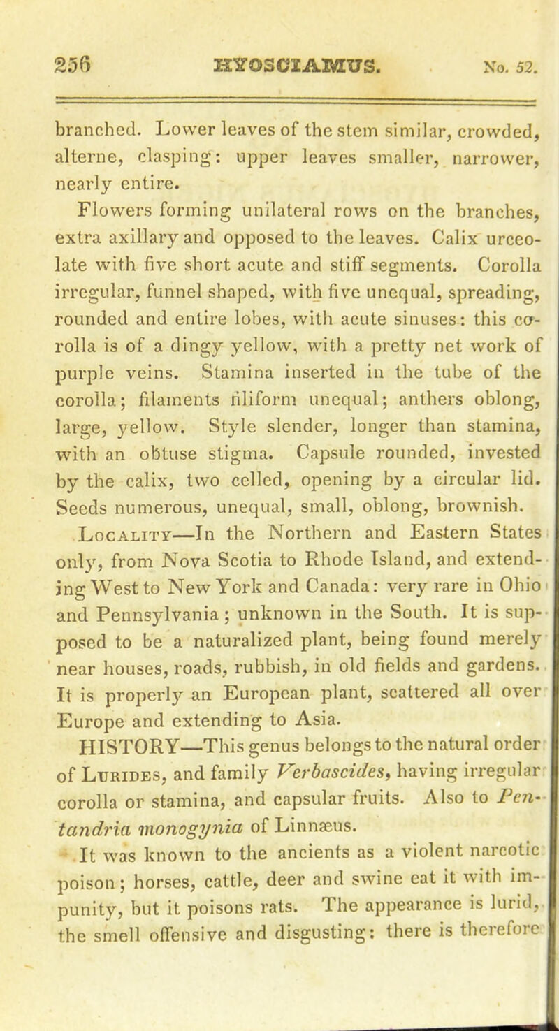 branched. Lower leaves of the stem similar, crowded, alterne, clasping: upper leaves smaller, narrower, nearly entire. Flowers forming unilateral rows on the branches, extra axillary and opposed to the leaves. Calix urceo- late with five short acute and stiff segments. Corolla irregular, funnel shaped, with five unequal, spreading, rounded and entire lobes, with acute sinuses: this ccr- rolla is of a dingy yellow, with a pretty net work of purple veins. Stamina inserted in the tube of the corolla; filaments riliform unequal; anthers oblong, large, yellow. Style slender, longer than stamina, ■with, an obtuse stigma. Capsule rounded, invested by the calix, two celled, opening by a circular lid. Seeds numerous, unequal, small, oblong, brownish. Locality—In the Northern and Eastern States only, from Nova Scotia to Rhode Island, and extend- ing West to New York and Canada: very rare in Ohio and Pennsylvania; unknown in the South. It is sup- posed to be a naturalized plant, being found merely near houses, roads, rubbish, in old fields and gardens. It is properl)'- an European plant, scattered all over Europe and extending to Asia. HISTORY—This genus belongs to the natural order of LuRiDES, and family Verbascides, having irregular corolla or stamina, and capsular fruits. Also to Pe7i- tandria monogynia of Linnaeus. It was known to the ancients as a violent narcotic poison; horses, cattle, deer and swine eat it with im- punity, but it poisons rats. The appearance is lurid, the smell offensive and disgusting: there is therefore