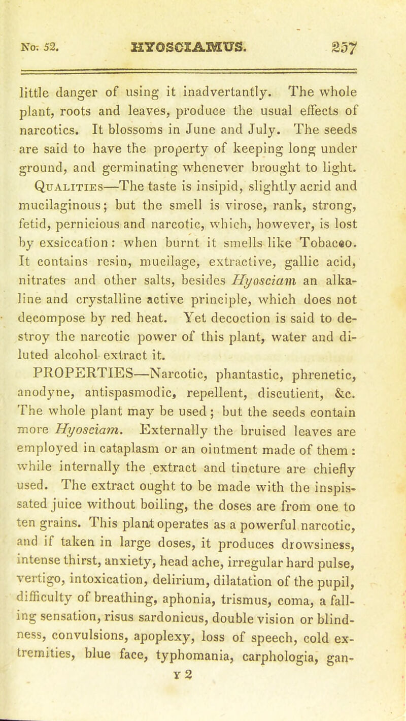 little danger of using it inadvertantly. The whole plant, roots and leaves, produce the usual effects of narcotics. It blossoms in June and July. The seeds are said to have the property of keeping long under ground, and germinating whenever brought to light. Qualities—The taste is insipid, slightly acrid and mucilaginous; but the smell is virose, rank, strong, fetid, pernicious and narcotic, which, however, is lost by exsiccation; when burnt it smells like Tobacco. It contains resin, mucilage, extractive, gallic acid, nitrates and other salts, besides Hyosciam an alka- line and crystalline active principle, which does not decompose by red heat. Yet decoction is said to de- stroy the narcotic power of this plant, water and di- luted alcohol extract it. PROPERTIES—Narcotic, phantastic, phrenetic, anodyne, antispasmodic, repellent, discutient, &e. The whole plant may be used; but the seeds contain more Hyosciam. Externally the bruised leaves are employed in cataplasm or an ointment made of them : while internally the extract and tincture are chiefly used. The extract ought to be made with the inspis- sated juice without boiling, the doses are from one to ten grains. This plant operates as a powerful narcotic, and if taken in large doses, it produces drowsiness, intense thirst, anxiety, head ache, irregular hard pulse, vertigo, intoxication, delirium, dilatation of the pupil, difficulty of breathing, aphonia, trismus, coma, a fall- ing sensation, risus sardonicus, double vision or blind- ness, convulsions, apoplexy, loss of speech, cold ex- tremities, blue face, typhomania, carphologia, gan- y2