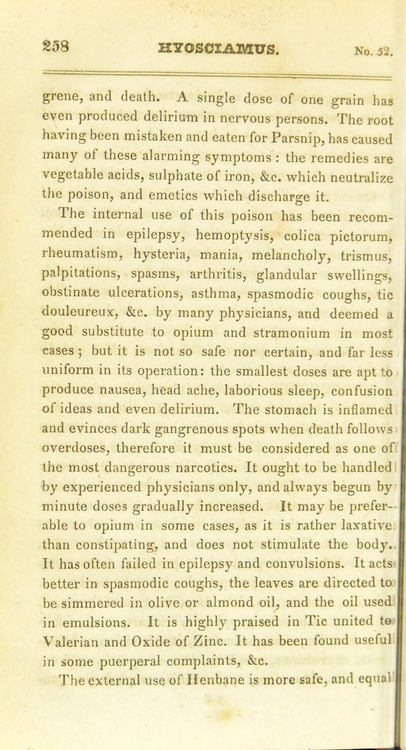 S58 HYOSCIAMUS. No. 52. grene, and death. A single dose of one grain has even produced delirium in nervous persons. The root having been mistaken and eaten for Parsnip, has caused many of these alarming symptoms : the remedies are vegetable acids, sulphate of iron, &c. which neutralize the poison, and emetics which discharge it. The internal use of this poison has been recom- mended in epilepsy, hemoptysis, colica pictorum, rheumatism, hysteria, mania, melancholy, trismus, palpitations, spasms, arthritis, glandular swellings, obstinate ulcerations, asthma, spasmodic coughs, tic douleureux, &c. by many physicians, and deemed a good substitute to opium and stramonium in most cases ; but it is not so safe nor certain, and far less uniform in its operation: the smallest doses are apt to produce nausea, head ache, laborious sleep, confusion of ideas and even delirium. The stomach is inflamed and evinces dark gangrenous spots when death follows overdoses, therefore it must be considered as one of the most dangerous narcotics. It ought to be handled by experienced physicians only, and always begun by minute doses gradually increased. It may be prefer- able to opium in some cases, as it is rather laxative, than constipating, and does not stimulate the body.. It has often failed in epilepsy and convulsions. It acts- better in spasmodic coughs, the leaves are directed to be simmered in olive or almond oil, and the oil used in emulsions. It is highly praised in Tic united to Valerian and Oxide of Zinc. It has been found useful in some puerperal complaints, &c. The external use of IJenbane is more safe, and equal