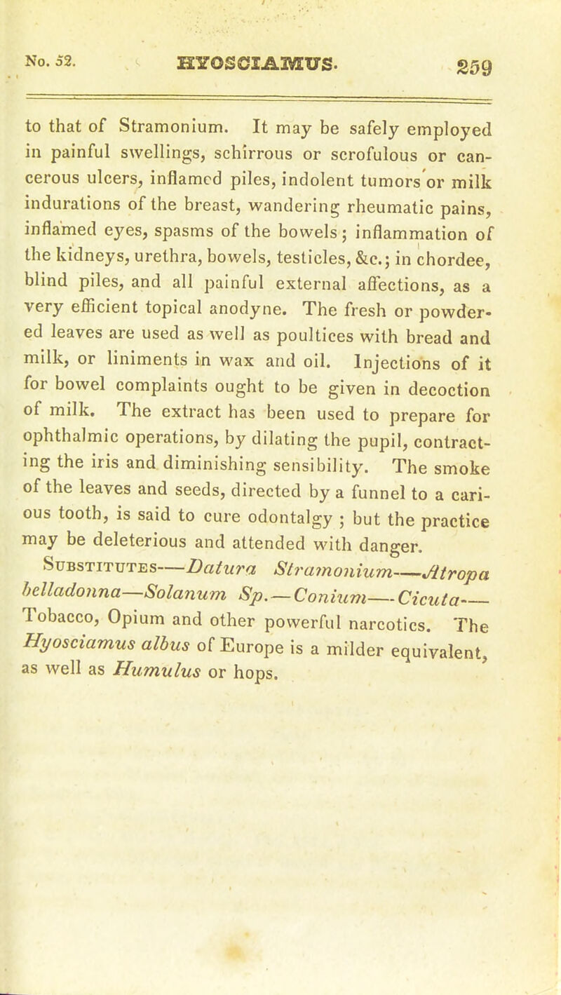 to that of Stramonium. It may be safely employed in painful swellings, schirrous or scrofulous or can- cerous ulcers, inflamed piles, indolent tumors'or milk indurations of the breast, wandering rheumatic pains, inflamed eyes, spasms of the bowels; inflammation of the kidneys, urethra, bowels, testicles, &e.; in chordae, blind piles, and all painful external afiections, as a very efficient topical anodyne. The fresh or powder- ed leaves are used as well as poultices with bread and milk, or liniments in wax and oil. Injections of it for bowel complaints ought to be given in decoction of milk. The extract has been used to prepare for ophthalmic operations, by dilating the pupil, contract- ing the iris and diminishing sensibility. The smoke of the leaves and seeds, directed by a funnel to a cari- ous tooth, is said to cure odontalgy ; but the practice may be deleterious and attended with danger. Substitutes—Datura Strainonium—Atropa hdladonna—Solanum Sp.~Conium—Cicuta Tobacco, Opium and other powerful narcotics. The Hyosciamus albus of Europe is a milder equivalent, as well as Humulus or hops.