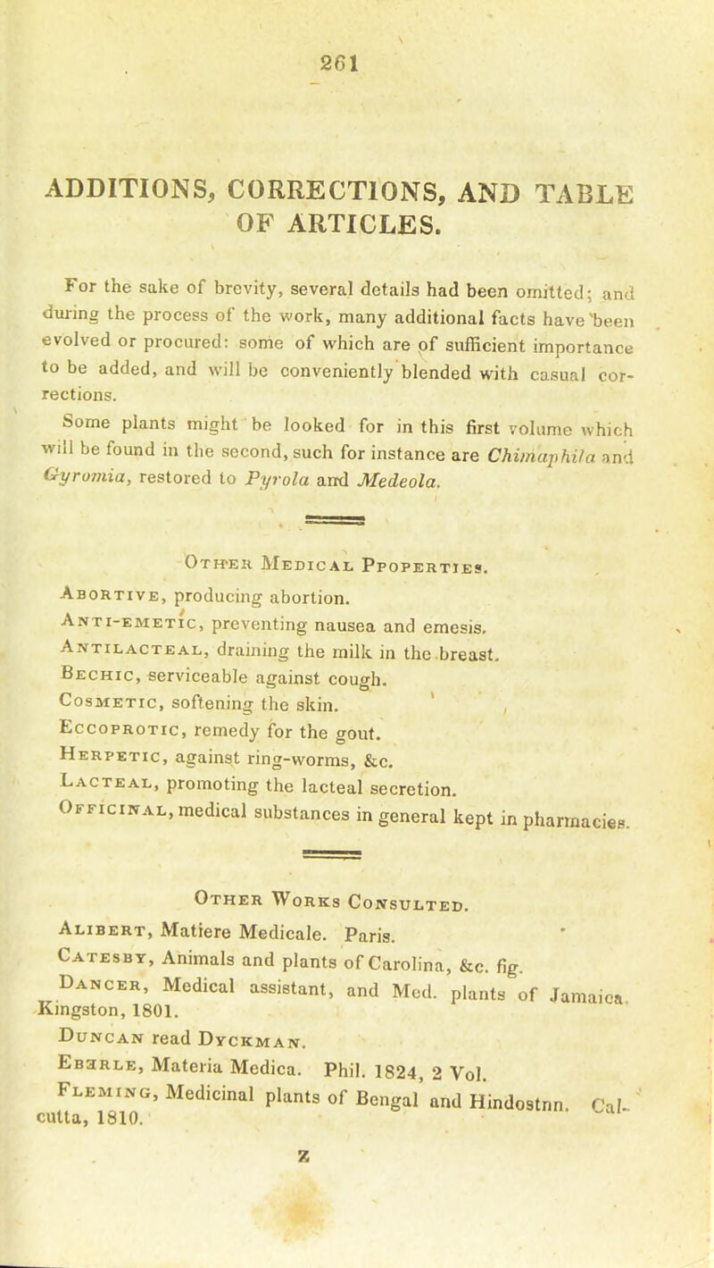 ADDITIONS, CORRECTIONS, AND TABLE OF ARTICLES. For the sake of brevity, several details had been omitted; and during the process of the work, many additional facts have'been evolved or procured: some of which are of sufficient importance to be added, and will be conveniently'blended with casual cor- rections. Some plants might be looked for in this first volume which will be found in the second, such for instance are Chimaphila and Gyromia, restored to Pyrola and Medeola. Otweh Medical Ppoperties. Abortive, producing abortion. Anti-emetic, preventing nausea and emesis. Antilacteal, draining the milk in the breast, Bechic, serviceable against cough. Cosmetic, softening the skin. EccopROTic, remedy for the gout. Herpetic, against ring-worms, &c. Lacteal, promoting the lacteal secretion. Officinal, medical substances in general kept in pharmacies. Other Works Consulted. Alibert, Matiere Medicale. Paris. Catesbt, Animals and plants of Carolina, &c. fig. Dancer, Medical assistant, and Med. plants of Jamaica Kingston, 1801. Duncan read Dyckman. EaaRLE, Materia Medica. Phil. 1824, 2 Vol. Fleming, Medicinal plants of Bengal' Tnd Hindostnn. Cal^ culta, 1810. z