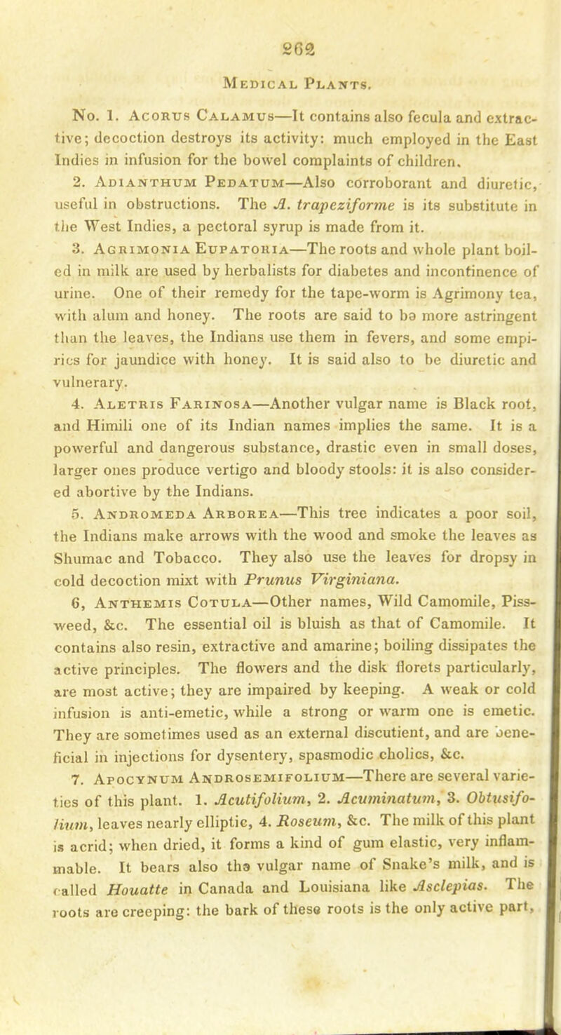 Medical Plants. No. 1. AcoRus Calamus—It contains also fecula and extrac- tive; decoction destroys its activity: much employed in the East Indies in infusion for the bowel complaints of children. 2. Adianthum Pedatum—Also corroborant and diuretic, useful in obstructions. The Jl. trapeziforme is its substitute in the West Indies, a pectoral syrup is made from it. 3. Agrimonia Eupatohia—The roots and whole plant boil- ed in milk are used by herbalists for diabetes and incontinence of urine. One of their remedy for the tape-worm is Agrimony tea, with alum and honey. The roots are said to ba more astringent than the leaves, the Indians use them in fevers, and some empi- rics for jaundice with honey. It is said also to be diuretic and vulnerary. 4. Aletris Farinosa—Another vulgar name is Black root, and Himili one of its Indian names implies the same. It is a powerful and dangerous substance, drastic even in small doses, larger ones produce vertigo and bloody stools: it is also consider- ed abortive by the Indians. 5. Andromeda Arborea—This tree indicates a poor soil, the Indians make arrows with the wood and smoke the leaves as Shumac and Tobacco. They also use the leaves for dropsy in cold decoction mixt with Prunus Virginiana. 6. Anthemis Cotula—Other names, Wild Camomile, Piss- weed, &c. The essential oil is bluish as that of Camomile. It contains also resin, extractive and amarine; boiling dissipates the active principles. The flowers and the disk florets particularly, are most active; they are impaired by keeping. A weak or cold infusion is anti-emetic, while a strong or warm one is emetic. They are sometimes used as an external discutient, and are bene- ficial in injections for dysentery, spasmodic cholics, &c. 7. Apocynum Androsemifolium—There are several varie- ties of this plant. 1. Jlcutifolium, 2. Acuminatum, 3. Obtusifo- Hutn, leaves nearly elliptic, 4. Roseum, &c. The milk of this plant is acrid; when dried, it forms a kind of gum elastic, very inflam- mable. It bears also tha vulgar name of Snake's milk, and is called Houatte in Canada and Louisiana like Mclepias. The roots are creeping: the bark of these roots is the only active part,