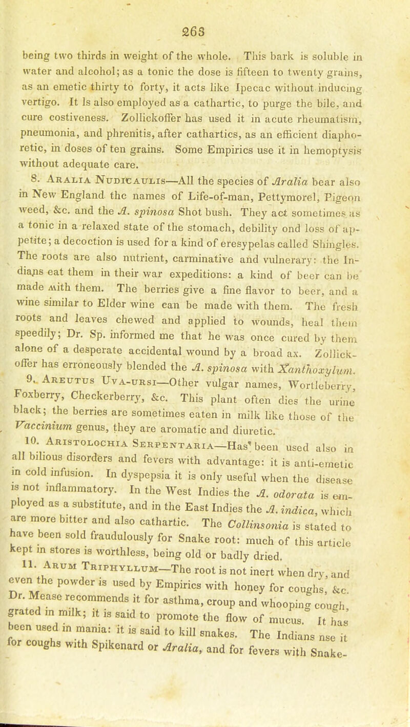 being two thirds in weight of the whole. This bark is sohible in water and alcohol; as a tonic the dose is fifteen to twenty grains, as an emetic thirty to forty, it acts like Ipecac without inducing vertigo. It Is also employed as a cathartic, to purge the bile, and cure costiveness. ZolIickofTer has used it in acute rheumatism, pneumonia, and phrenitis, after cathartics, as an efficient diapho- retic, in doses often grains. Some Empirics use it in hemoptysis without adequate care. 8. Aralia Nudicaulis—All the species of Aralia bear also in New England the names of Life-of-man, Pettymorel, Pigeon weed, &c. and the A. spinosa Shot bush. They act sometimes, as a tonic in a relaxed state of the stomach, debility ond loss of ap- petite ; a decoction is used for a kind of eresypelas called Shingles. The roots are also nutrient, carminative and vulnerary: the In- dia;is eat them in their war expeditions: a kind of beer can be' made Avith them. The berries give a fine flavor to beer, and a wine similar to Elder wine can be made with them. The fresh roots and leaves chewed and applied to wounds, heal them speedily; Dr. Sp. informed me that he was once cured by them alone of a desperate accidental wound by a broad ax. ZoUick- ofl^er has erroneously blended the A. spinosa v/ith Xanthoxylum. 9. Areutus Uva-ursi—Other vulgar names, Wortleberry Foxberry, Checkerberry, &c. This plant often dies the urine black; the berries are sometimes eaten in milk like those of the Vaccinium genus, they are aromatic and diuretic. 10. Aristolochia Serpentaria—Has' been used also in all bihous disorders and fevers with advantage: it is anti-emetic m cold mfusion. In dyspepsia it is only useful when the disease IS not mflammatory. In the West Indies the A. odorata is em- ployed as a substitute, and in the East Indies the A. indica, whicli are more bitter and also cathartic. The Collinsonia is stated to have been sold fraudulously for Snake root: much of this article kept m stores is worthless, being old or badly dried. 11. Arum TRiPHYLLUM-The root is not inert when dry, and even the powder is used by Empirics with honey for coughs, &c Dr. Mease recommends it for asthma, croup and whooping cough grated m milk; it is said to promote the flow of mucus. It has been used m mania: it is said to kill snakes. The Indians nse it for coughs with Spikenard or Aralia, and for fevers with SnaL