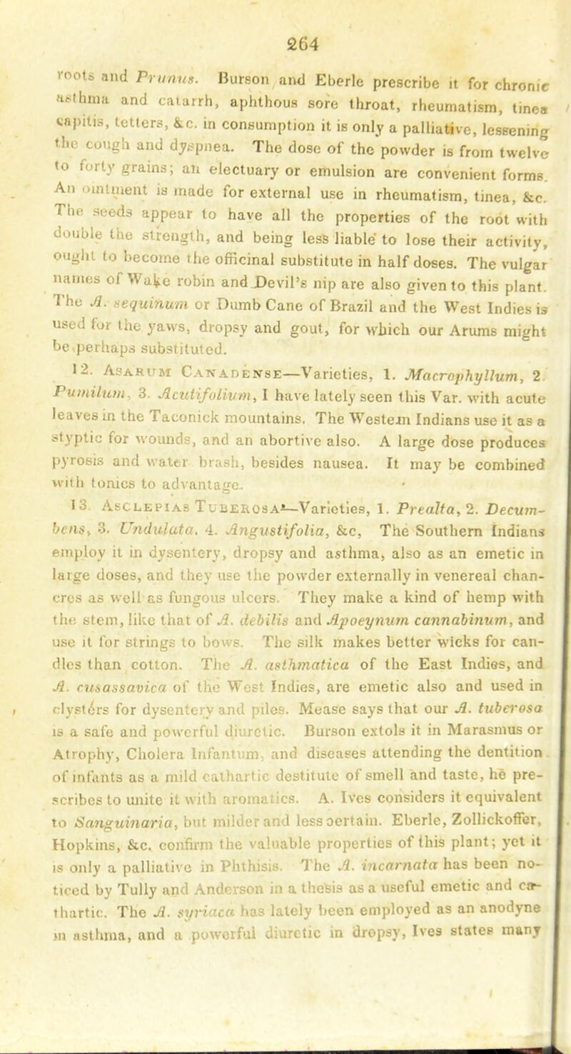 roots and Prunn». Burson and Eberle prescribe it for chronic asthma and catarrh, aphthous sore throat, rheumatism, tines capitis, tetters, &c. in consumption it is only a palliative, lessening the cough and dy,.5pnea. The dose of the powder is from twelve to forty grains; an electuary or emulsion are convenient forms. An omtment is made for external use in rheumatism, tinea, &c. The seeds appear to have all the properties of the root with double the strength, and being less liable to lose their activity, ouglu to become the officinal substitute in half doses. The vulgar names of Wa^e robin and JDevil's nip are also given to this plant. The A. sequinum or Dumb Cane of Brazil and the West Indies is used for the yaws, dropsy and gout, for which our Arums might be.perhaps substituted. 12. AsARUM Canadense—Varieties, 1. Macraphyllum, 2 Pumilum, 3. Acutifolium, I have lately seen this Var. with acute leaves in the Taconick mountains. The Western Indians use it as a styptic for wounds, and an abortive also. A large dose produces pyrosis and water brash, besides nausea. It may be combined with tonics to advantage. 13. AsCLEPiAs TuBERosA*—Varieties, 1. Prealta,2. Decwn- bcns, 3. Undulata. 4. Angustifolia, &c, The Southern Indians employ it in dysentery, dropsy and asthma, also as an emetic in large doses, and they use the powder externally in venereal chan- cres as well' as fungous ulcers. They make a kind of hemp with the stem, like that of A. dehilis and Apoeymm cannaiinum, and use it for strings to bows. The silk makes better wicks for can- dles than cotton. The A. asthmatica of the East Indias, and A. cusassavica of the West Indies, are emetic also and used in clysti^rs for dysentery and piles. Mease says that our A. tiiberosa IS a safe and powerful diuretic. Burson extols it in Marasmus or Atrophy, Cholera Infantum, and diseases attending the dentition of infants as a mild cathartic destitute of smell and taste, he pre- .«!cribes to unite it with aromatics. A. Ives considers it equivalent to Sanguinaria, but milder and less certain. Eberle, Zollickoffer, Hopkins, &c. confirm the valuable properties of this plant; yet it is only a palliative in Phthisis. The A. incarnata has been no- ticed by TuUy and Anderson in a thesis as a useful emetic and cjt- thartic. The A. gyriaca has lately been employed as an anodyne m asthma, and ii powerful JiuTtic in dropsy, Ives states many