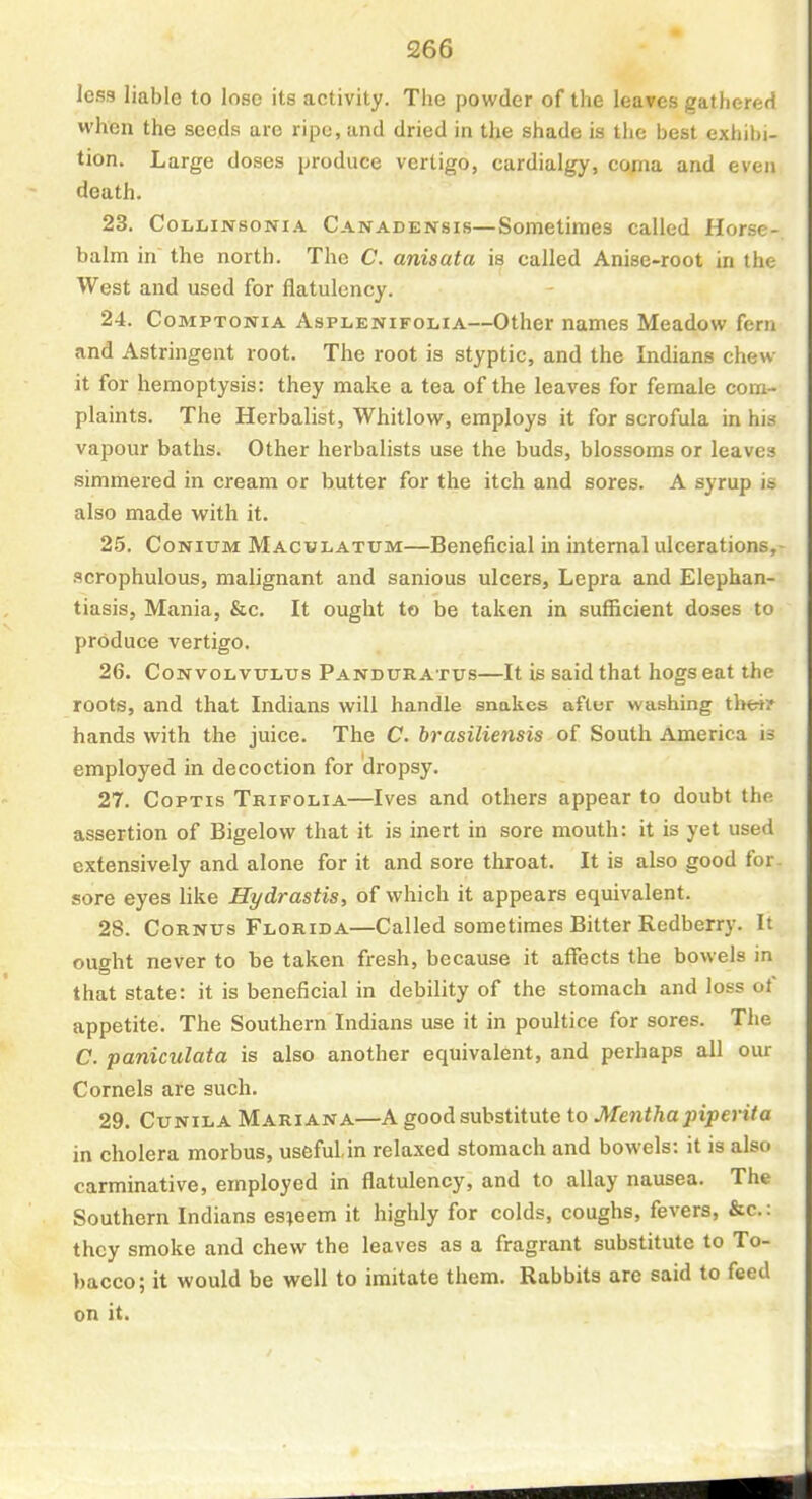 less liable to lose its activity. The powder of the leaves gathered when the seeds are ripe, and dried in the shade is the best exhibi- tion. Large doses produce vertigo, cardialgy, coma and even death. 23. CoLLiNSONiA Canadensis—Sometimes called Horse-, balm in the north. The C. anisata is called Anise-root in the West and used for flatulency. 24. CoMPTONiA AspiiENiFOLiA—Other names Meadow fern .ind Astringent root. The root is styptic, and the Indians chew- it for hemoptysis: they make a tea of the leaves for female com- plaints. The Herbalist, Whitlow, employs it for scrofula in his vapour baths. Other herbalists use the buds, blossoms or leaves simmered in cream or butter for the itch and sores. A syrup is also made with it. 25. CoNiuM MacuLATUM—Beneficial in internal ulcerations,- .<icrophulous, malignant and sanious ulcers. Lepra and Elephan- tiasis, Mania, &c. It ought to be taken in sufficient doses to produce vertigo. 26. Convolvulus Pandur atus—It is said that hogs eat the roots, and that Indians will handle snakes after washing theiy hands with the juice. The C. brasiliensis of South America is employed in decoction for dropsy. 27. CoPTis Trifolia—Ives and others appear to doubt the assertion of Bigelovv that it is inert in sore mouth: it is yet used extensively and alone for it and sore throat. It is also good for. sore eyes like Hydrastis, of which it appears equivalent. 28. CoRNUs Florida—Called sometimes Bitter Redberry. It ought never to be taken fresh, because it affects the bowels in that state: it is beneficial in debility of the stomach and loss of appetite. The Southern Indians use it in poultice for sores. The C. paniculata is also another equivalent, and perhaps all our Cornels are such. 29. CuNiLA Mariana—A good substitute to Mentha piperita in cholera morbus, useful,in relaxed stomach and bowels: it is also carminative, employed in flatulency, and to allay nausea. The Southern Indians esteem it highly for colds, coughs, fevers, &c.: they smoke and chew the leaves as a fragrant substitute to To- bacco; it would be well to imitate them. Rabbits are said to feed on it.