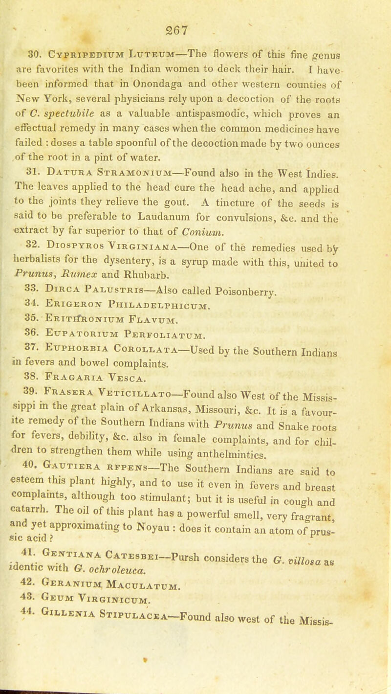 30. Cypripedium Luteum—The flowers of this fine genus are favorites with the Indian women to deck their hair. I have been informed that in Onondaga and other western counties of New York, several physicians rely upon a decoction of the roots of C. spectiibile as a valuable antispasmodic, which proves an effectual remedy in many cases when the common medicines have failed : doses a table spoonful of the decoction made by two ounces of the root in a pint of water. 31. Datura Stramonium—Found also in the West Indies. The leaves applied to the head cure the head ache, and applied to the joints they relieve the gout. A tincture of the seeds is said to be preferable to Laudanum for convulsions, &c. and the extract by far superior to that of Conium. 32. DiospYRos Virginiama—One of the remedies used by herbalists for the dysentery, is a syrup made with this, united to Prunus, Rwnex and Rhubarb. 33. DiRCA Palustris—Also called Poisonberry. 34. Erigeron Philadelphicum. 35. EritiTronium Flavum. 36. Eupatorium Perfoliatum. 37. Euphorbia Corollata—Used by the Southern Indians in fevers and bowel complaints. 38. Fragaria Vesca. 39. Eraser A Veticillato—Found also West of the Missis- sippi in the great plain of Arkansas, Missouri, &c. It is a favour- ite remedy of the Southern Indians with Prunus and Snake roots for fevers, debility, &c. also in female complaints, and for chil- dren to strengthen them, while using anthelmintics. 40. Gautiera rfpens—The Southern Indians are said to esteem this plant highly, and to use it even in fevers and breast complamts, although too stimulant; but it is useful in cough and catarrh. The oil of this plant has a powerful smell, very fragrant and yet approximating to Noyau : does it contain an atom of prus- sic acid ? ^ 41 Gextiana CATEsBEi-Pursh considers the G. villosa as zdentic with G. ochroleuca. 42. Geranium Maculatum. 43. GeUM ViRGINlCUM. 44. Gii^LENiA STiPULACEA^Found also west of the Missis-