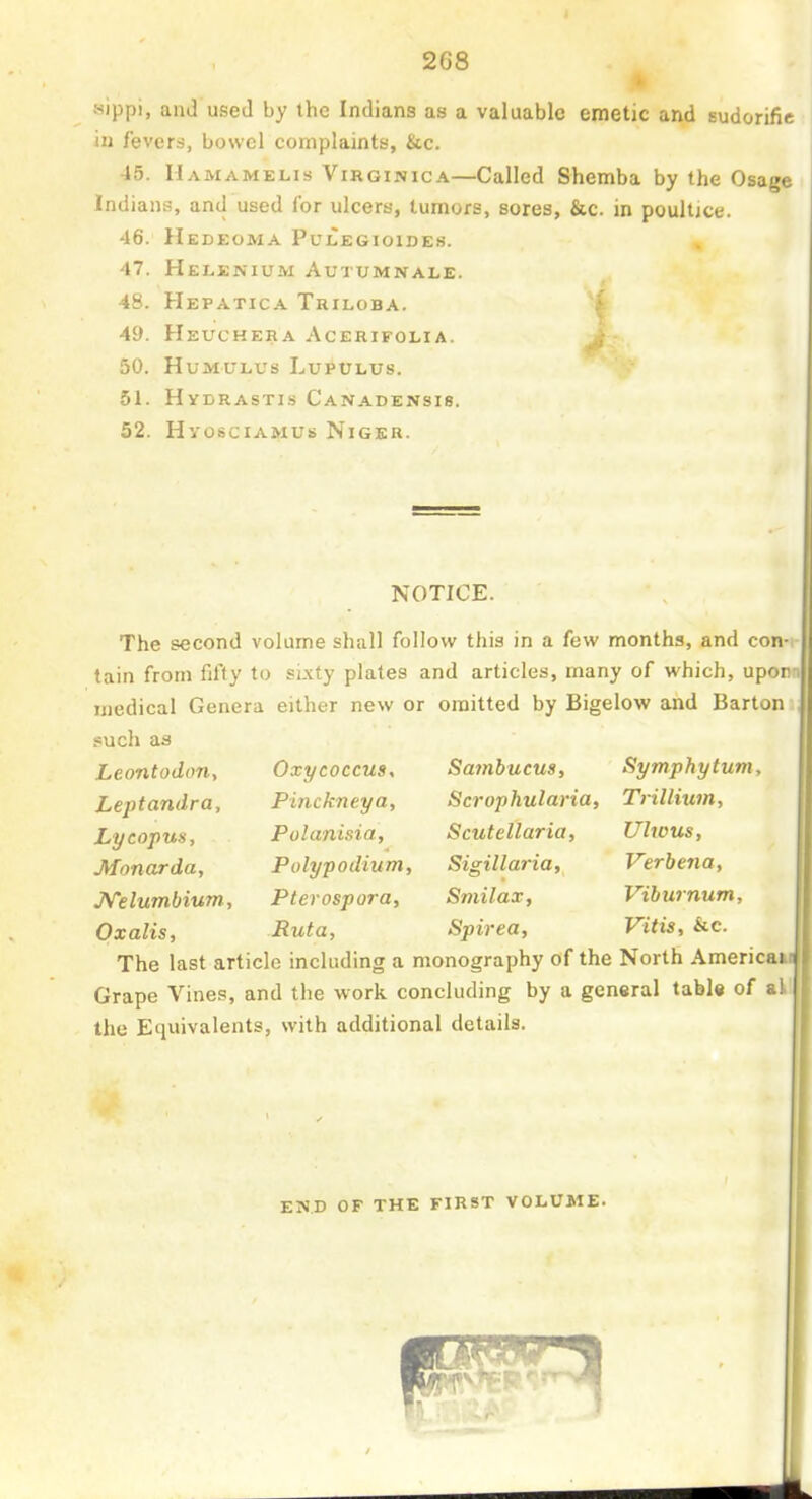 sippi, and used by the Indians as a valuable emetic and sudorific in fevers, bowel complaints, &c. 45. Hamamelis Virginica—Called Shemba by the Osage Indians, and used for ulcers, tumors, sores, &c. in poultjce. 46. Hedeoma Pulegioides. 47. Helenium Autumnale. 48. Hepatica Triloba. 49. Heuchera Acerifolia. > 50. humulus lupulus. 51. Hydrastis Canadensis. 52. Hvosciamus Niger. NOTICE. The second volume shall follow this in a few months, and con-i tain from fifty to sixty plates and articles, many of which, upon medical Genera either new or omitted by Bigelow and Barton such as Leontodon, Leptandra, Lycopus, Monarda, JVelumbium, Oxalis, Oxycoccus, Pinckneya, Polanisia, Polypodium, Pterospora, Ruta, Smnhucus, Scrophularia, Scutellaria, Sigillaria, Smilax, Spirea, Symphytum, Trillium, Ulwus, Verbena, Viburnum, Vitis, &c. The last article including a monography of the North Americai Grape Vines, and the work concluding by a general table of a the Equivalents, with additional details. I end of the first volume.